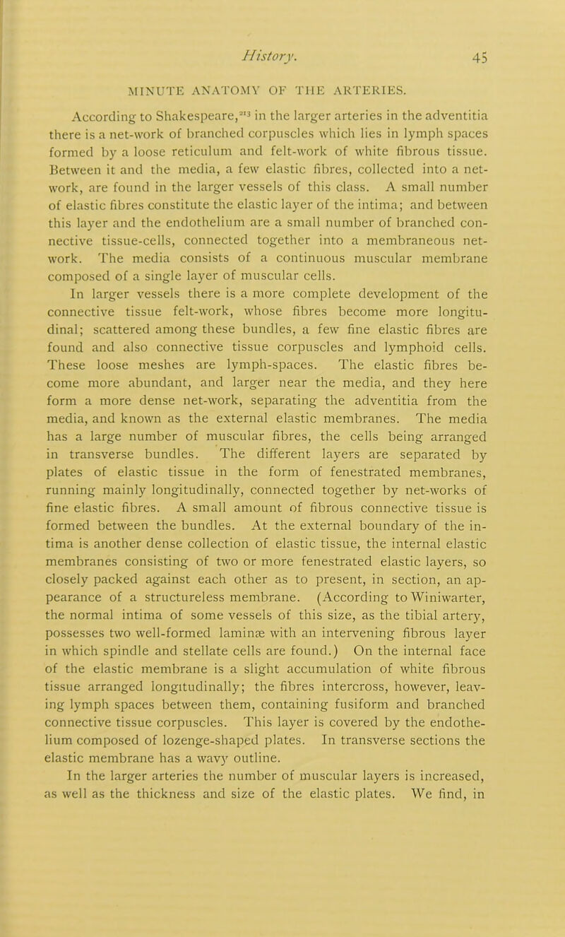 MINUTE ANATOMY OF THE ARTERIES. According to Shakespeare,2'3 in the larger arteries in the adventitia there is a net-work of branched corpuscles which lies in lymph spaces formed by a loose reticulum and felt-work of white fibrous tissue. Between it and the media, a few elastic fibres, collected into a net- work, are found in the larger vessels of this class. A small number of elastic fibres constitute the elastic layer of the intima; and between this layer and the endothelium are a small number of branched con- nective tissue-cells, connected together into a membraneous net- work. The media consists of a continuous muscular membrane composed of a single layer of muscular cells. In larger vessels there is a more complete development of the connective tissue felt-work, whose fibres become more longitu- dinal; scattered among these bundles, a few fine elastic fibres are found and also connective tissue corpuscles and lymphoid cells. These loose meshes are lymph-spaces. The elastic fibres be- come more abundant, and larger near the media, and they here form a more dense net-work, separating the adventitia from the media, and known as the external elastic membranes. The media has a large number of muscular fibres, the cells being arranged in transverse bundles. The different layers are separated by plates of elastic tissue in the form of fenestrated membranes, running mainly longitudinally, connected together by net-works of fine elastic fibres. A small amount of fibrous connective tissue is formed between the bundles. At the external boundary of the in- tima is another dense collection of elastic tissue, the internal elastic membranes consisting of two or more fenestrated elastic layers, so closely packed against each other as to present, in section, an ap- pearance of a structureless membrane. (According to Winiwarter, the normal intima of some vessels of this size, as the tibial artery, possesses two well-formed laminae with an intervening fibrous layer in which spindle and stellate cells are found.) On the internal face of the elastic membrane is a slight accumulation of white fibrous tissue arranged longitudinally; the fibres intercross, however, leav- ing lymph spaces between them, containing fusiform and branched connective tissue corpuscles. This layer is covered by the endothe- lium composed of lozenge-shaped plates. In transverse sections the elastic membrane has a wavy outline. In the larger arteries the number of muscular layers is increased, as well as the thickness and size of the elastic plates. We find, in