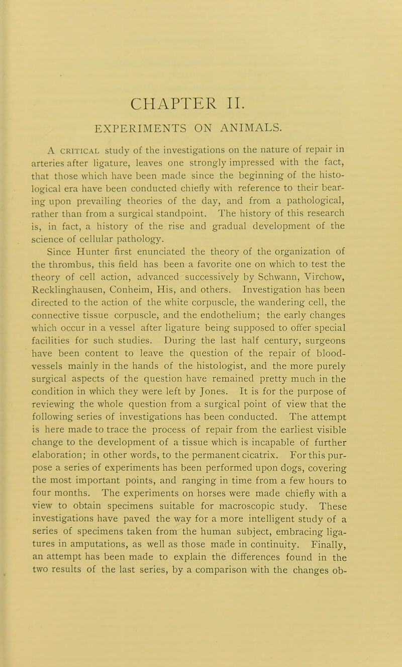 EXPERIMENTS ON ANIMALS. A critical study of the investigations on the nature of repair in arteries after ligature, leaves one strongly impressed with the fact, that those which have been made since the beginning of the histo- logical era have been conducted chiefly with reference to their bear- ing upon prevailing theories of the day, and from a pathological, rather than from a surgical standpoint. The history of this research is, in fact, a history of the rise and gradual development of the science of cellular pathology. Since Hunter first enunciated the theory of the organization of the thrombus, this field has been a favorite one on which to test the theory of cell action, advanced successively by Schwann, Virchow, Recklinghausen, Conheim, His, and others. Investigation has been directed to the action of the white corpuscle, the wandering cell, the connective tissue corpuscle, and the endothelium; the early changes which occur in a vessel after ligature being supposed to offer special facilities for such studies. During the last half century, surgeons have been content to leave the question of the repair of blood- vessels mainly in the hands of the histologist, and the more purely surgical aspects of the question have remained pretty much in the condition in which they were left by Jones. It is for the purpose of reviewing the whole question from a surgical point of view that the following series of investigations has been conducted. The attempt is here made to trace the process of repair from the earliest visible change to the development of a tissue which is incapable of further elaboration; in other words, to the permanent cicatrix. For this pur- pose a series of experiments has been performed upon dogs, covering the most important points, and ranging in time from a few hours to four months. The experiments on horses were made chiefly with a view to obtain specimens suitable for macroscopic study. These investigations have paved the way for a more intelligent study of a series of specimens taken from the human subject, embracing liga- tures in amputations, as well as those made in continuity. Finally, an attempt has been made to explain the differences found in the two results of the last series, by a comparison with the changes ob-