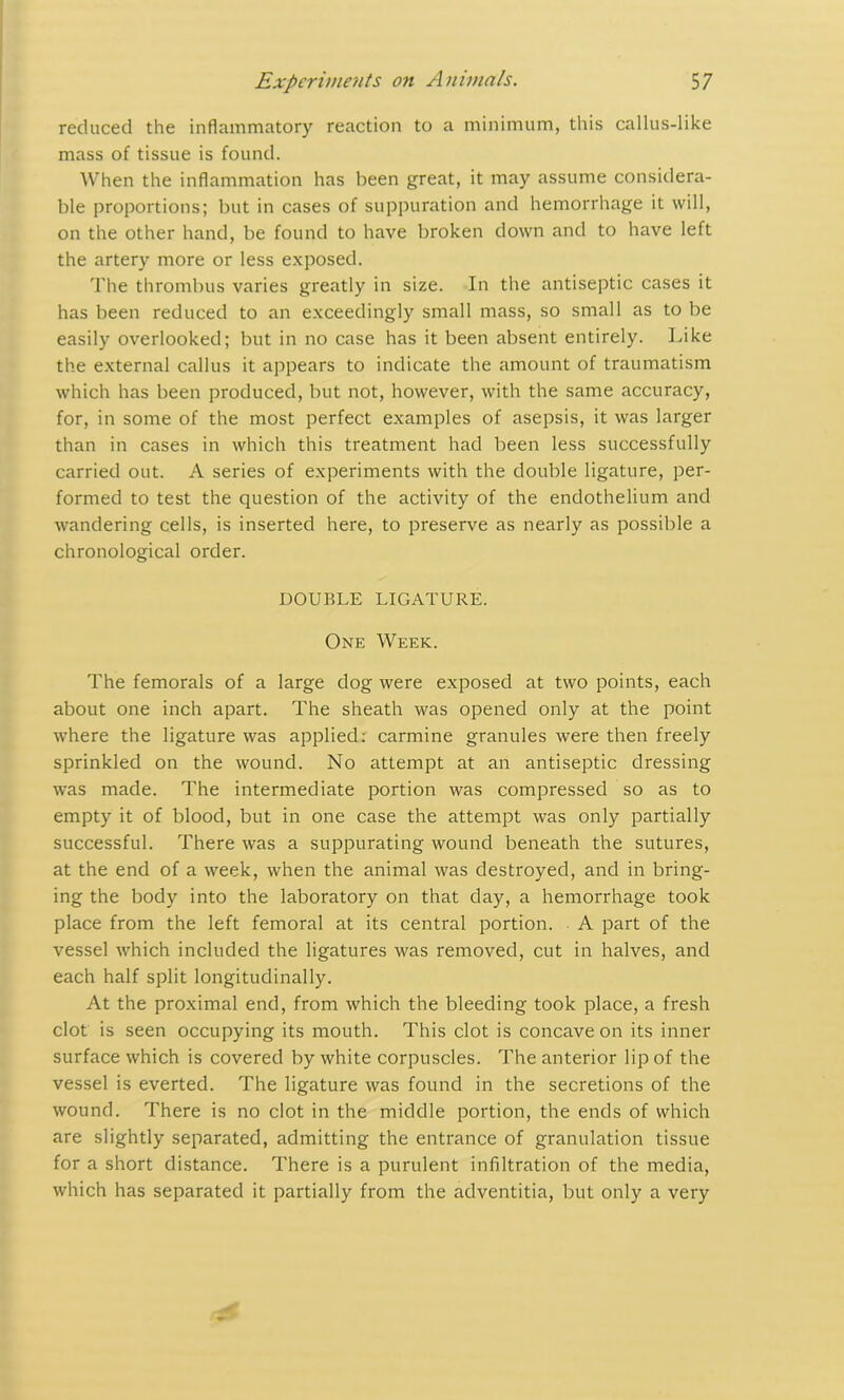 reduced the inflammatory reaction to a minimum, this callus-like mass of tissue is found. When the inflammation has been great, it may assume considera- ble proportions; but in cases of suppuration and hemorrhage it will, on the other hand, be found to have broken down and to have left the artery more or less exposed. The thrombus varies greatly in size. In the antiseptic cases it has been reduced to an exceedingly small mass, so small as to be easily overlooked; but in no case has it been absent entirely. Like the external callus it appears to indicate the amount of traumatism which has been produced, but not, however, with the same accuracy, for, in some of the most perfect examples of asepsis, it was larger than in cases in which this treatment had been less successfully carried out. A series of experiments with the double ligature, per- formed to test the question of the activity of the endothelium and wandering cells, is inserted here, to preserve as nearly as possible a chronological order. DOUBLE LIGATURE. One Week. The femorals of a large dog were exposed at two points, each about one inch apart. The sheath was opened only at the point where the ligature was applied: carmine granules were then freely sprinkled on the wound. No attempt at an antiseptic dressing was made. The intermediate portion was compressed so as to empty it of blood, but in one case the attempt was only partially successful. There was a suppurating wound beneath the sutures, at the end of a week, when the animal was destroyed, and in bring- ing the body into the laboratory on that day, a hemorrhage took place from the left femoral at its central portion. A part of the vessel which included the ligatures was removed, cut in halves, and each half split longitudinally. At the proximal end, from which the bleeding took place, a fresh clot is seen occupying its mouth. This clot is concave on its inner surface which is covered by white corpuscles. The anterior lip of the vessel is everted. The ligature was found in the secretions of the wound. There is no clot in the middle portion, the ends of which are slightly separated, admitting the entrance of granulation tissue for a short distance. There is a purulent infiltration of the media, which has separated it partially from the adventitia, but only a very