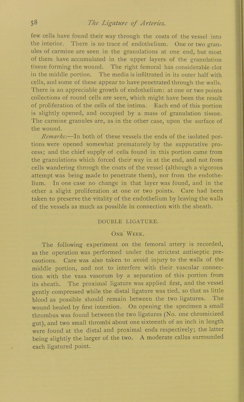 few cells have found their way through the coats of the vessel into the interior. There is no trace of endothelium. One or two gran- ules of carmine are seen in the granulations at one end, but most of them have accumulated in the upper layers of the granulation tissue forming the wound. The right femoral has considerable clot in the middle portion. The media is infiltrated in its outer half with cells, and some of these appear to have penetrated through the walls. There is an appreciable growth of endothelium: atone or two points collections of round cells are seen, which might have been the result of proliferation of the cells of the intima. Each end of this portion is slightly opened, and occupied by a mass of granulation tissue. The carmine granules are, as in the other case, upon the surface of the wound. Remarks:—In both of these vessels the ends of the isolated por- tions were opened somewhat prematurely by the suppurative pro- cess; and the chief supply of cells found in this portion came from the granulations which forced their way in at the end, and not from cells wandering through the coats of the vessel (although a vigorous attempt was being made to penetrate them), nor from the endothe- lium. In one case no change in that layer was found, and in the other a slight proliferation at one or two points. Care had been taken to preserve the vitality of the endothelium by leaving the walls of the vessels as much as possible in connection with the sheath. DOUBLE LIGATURE. One' Week. The following experiment on the femoral artery is recorded, as the operation was performed under the strictest antiseptic pre- cautions. Care was also taken to avoid injury to the walls of the middle portion, and not to interfere with their vascular connec- tion with the vasa vasorum by a separation of this portion from its sheath. The proximal ligature was applied first, and the vessel gently compressed while the distal ligature was tied, so that as little blood as possible should remain between the two ligatures. The wound healed by first intention. On opening the specimen a small thrombus was found between the two ligatures (No. one chromicized gut), and two small thrombi about one sixteenth of an inch in length were found at the distal and proximal ends respectively; the latter being slightly the larger of the two. A moderate callus surrounded each ligatured point.