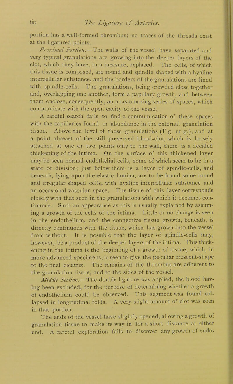 portion has a well-formed thrombus; no traces of the threads exist at the ligatured points. Proximal Portion.—The walls of the vessel have separated and very typical granulations are growing into the deeper layers of the clot, which they have, in a measure, replaced. The cells, of which this tissue is composed, are round and spindle-shaped with a hyaline intercellular substance, and the borders of the granulations are lined with spindle-cells. The granulations, being crowded close together and, overlapping one another, form a papillary growth, and between them enclose, consequently, an anastomosing series of spaces, which communicate with the open cavity of the vessel. A careful search fails to find a communication of these spaces with the capillaries found in abundance in the external granulation tissue. Above the level of these granulations (Fig. n g.), and at a point abreast of the still preserved blood-clot, which is loosely attached at one or two points only to the wall, there is a decided thickening of the intima. On the surface of this thickened layer may be seen normal endothelial cells, some of which seem to be in a state of division; just below them is a layer of spindle-cells, and beneath, lying upon the elastic lamina, are to be found some round and irregular shaped cells, with hyaline intercellular substance and an occasional vascular space. The tissue of this layer corresponds closely with that seen in the granulations with which it becomes con- tinuous. Such an appearance as this is usually explained by assum- ing a growth of the cells of the intima. Little or no change is seen in the endothelium, and the connective tissue growth, beneath, is directly continuous with the tissue, which has grown into the vessel from without. It is possible that the layer of spindle-cells may, however, be a product of the deeper layers of the intima. This thick- ening in the intima is the beginning of a growth of tissue, which, in more advanced specimens, is seen to give the peculiar crescent-shape to the final cicatrix. The remains of the thrombus are adherent to the granulation tissue, and to the sides of the vessel. Middle Section.—The double ligature was applied, the blood hav- ing been excluded, for the purpose of determining whether a growth of endothelium could be observed. This segment was found col- lapsed in longitudinal folds. A very slight amount of clot was seen in that portion. The ends of the vessel have slightly opened, allowing a growth of granulation tissue to make its way in for a short distance at either end. A careful exploration fails to discover any growth of endo-
