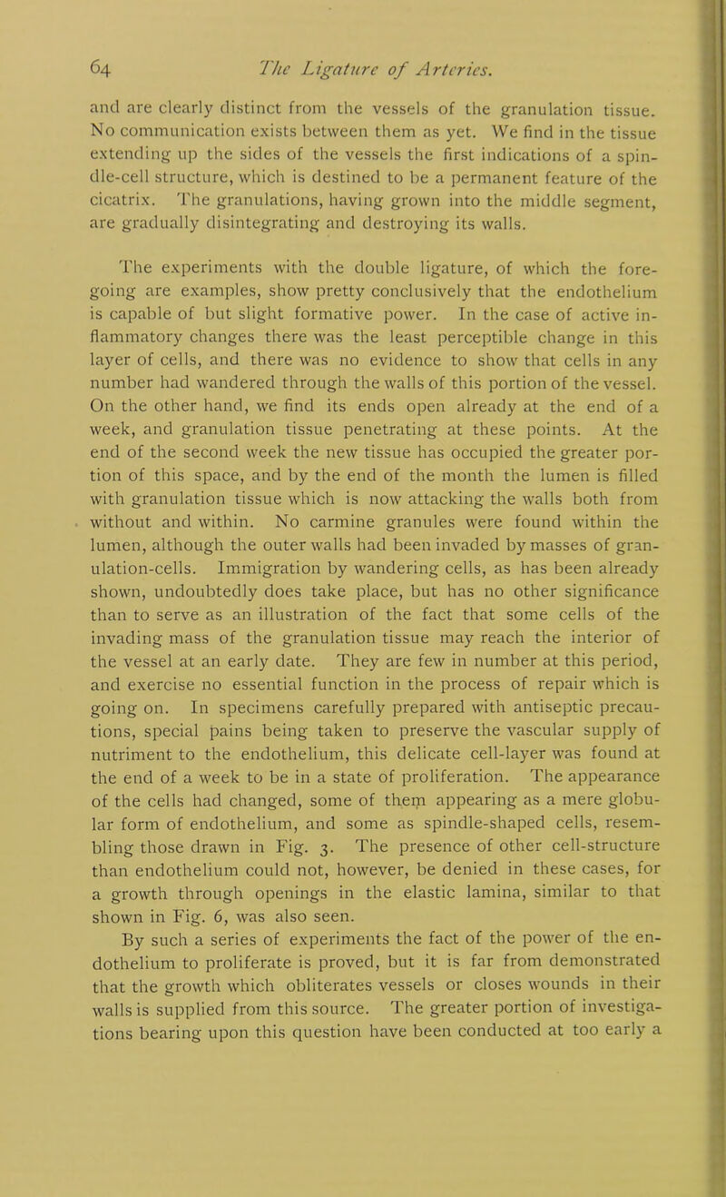 and are clearly distinct from the vessels of the granulation tissue. No communication exists between them as yet. We find in the tissue extending up the sides of the vessels the first indications of a spin- dle-cell structure, which is destined to be a permanent feature of the cicatrix. The granulations, having grown into the middle segment, are gradually disintegrating and destroying its walls. The experiments with the double ligature, of which the fore- going are examples, show pretty conclusively that the endothelium is capable of but slight formative power. In the case of active in- flammatory changes there was the least perceptible change in this layer of cells, and there was no evidence to show that cells in any number had wandered through the walls of this portion of the vessel. On the other hand, we find its ends open already at the end of a week, and granulation tissue penetrating at these points. At the end of the second week the new tissue has occupied the greater por- tion of this space, and by the end of the month the lumen is filled with granulation tissue which is now attacking the walls both from without and within. No carmine granules were found within the lumen, although the outer walls had been invaded by masses of gran- ulation-cells. Immigration by wandering cells, as has been already shown, undoubtedly does take place, but has no other significance than to serve as an illustration of the fact that some cells of the invading mass of the granulation tissue may reach the interior of the vessel at an early date. They are few in number at this period, and exercise no essential function in the process of repair which is going on. In specimens carefully prepared with antiseptic precau- tions, special pains being taken to preserve the vascular supply of nutriment to the endothelium, this delicate cell-layer was found at the end of a week to be in a state of proliferation. The appearance of the cells had changed, some of them appearing as a mere globu- lar form of endothelium, and some as spindle-shaped cells, resem- bling those drawn in Fig. 3. The presence of other cell-structure than endothelium could not, however, be denied in these cases, for a growth through openings in the elastic lamina, similar to that shown in Fig. 6, was also seen. By such a series of experiments the fact of the power of the en- dothelium to proliferate is proved, but it is far from demonstrated that the growth which obliterates vessels or closes wounds in their walls is supplied from this source. The greater portion of investiga- tions bearing upon this question have been conducted at too early a