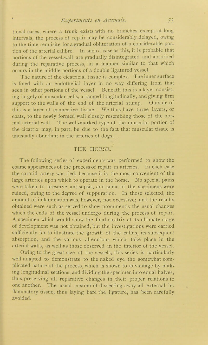 tional cases, where a trunk exists with no branches except at long intervals, the process of repair may be considerably delayed, owing to the time requisite for a gradual obliteration of a considerable por- tion of the arterial calibre. In such a case as this, it is probable that portions of the vessel-wall are gradually disintegrated and absorbed during the reparative process, in a manner similar to that which occurs in the middle portions of a double ligatured vessel. The nature of the cicatricial tissue is complex. The inner surface is lined with an endothelial layer in no way differing from that seen in other portions of the vessel. Beneath this is a layer consist- ing largely of muscular cells, arranged longitudinally, and giving firm support to the walls of the end of the arterial stump. Outside of this is a layer of connective tissue. We thus have three layers, or coats, to the newly formed wall closely resembling those of the nor- mal arterial wall. The well-marked type of the muscular portion of the cicatrix may, in part, be due to the fact that muscular tissue is unusually abundant in the arteries of dogs. THE HORSE. The following series of experiments was performed to show the coarse appearances of the process of repair in arteries. In each case the carotid artery was tied, because it is the most convenient of the large arteries upon which to operate in the horse. No special pains were taken to preserve antisepsis, and some of the specimens were ruined, owing to the degree of suppuration. In those selected, the amount of inflammation was, however, not excessive; and the results obtained were such as served to show prominently the usual changes which the ends of the vessel undergo during the process of repair. A specimen which would show the final cicatrix at its ultimate stage of development was not obtained, but the investigations were carried sufficiently far to illustrate the growth of the callus, its subsequent absorption, and the various alterations which take place in the arterial walls, as well as those observed in the interior of the vessel. Owing to the great size of the vessels, this series is particularly well adapted to demonstrate to the naked eye the somewhat com- plicated nature of the process, which is shown to advantage by mak- ing longitudinal sections, and dividing the specimen into equal halves, thus preserving all reparative changes in their proper relations to one another. The usual custom of dissecting away all external in- flammatory tissue, thus laying bare the ligature, has been carefully avoided.