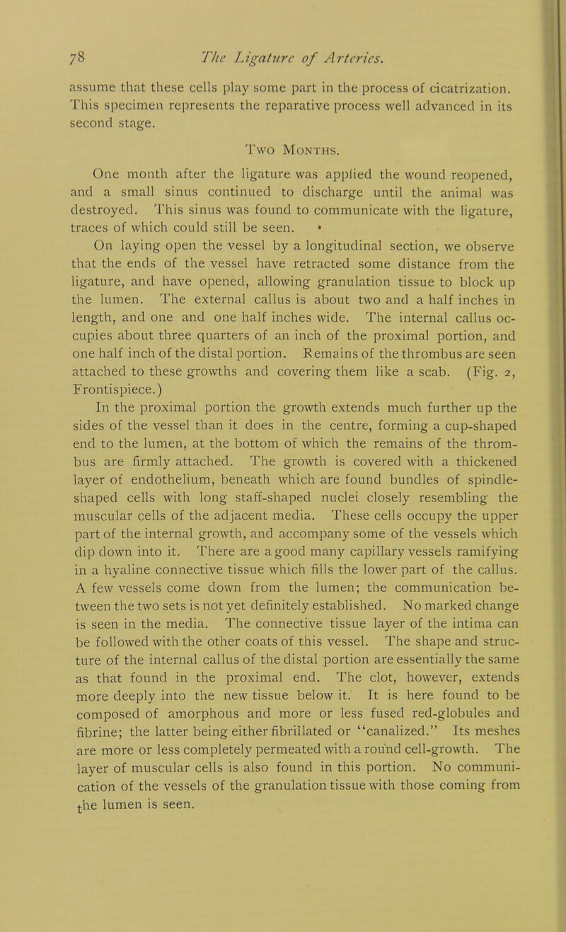 assume that these cells play some part in the process of cicatrization. This specimen represents the reparative process well advanced in its second stage. Two Months. One month after the ligature was applied the wound reopened, and a small sinus continued to discharge until the animal was destroyed. This sinus was found to communicate with the ligature, traces of which could still be seen. • On laying open the vessel by a longitudinal section, we observe that the ends of the vessel have retracted some distance from the ligature, and have opened, allowing granulation tissue to block up the lumen. The external callus is about two and a half inches in length, and one and one half inches wide. The internal callus oc- cupies about three quarters of an inch of the proximal portion, and one half inch of the distal portion. Remains of the thrombus are seen attached to these growths and covering them like a scab. (Fig. 2, Frontispiece.) In the proximal portion the growth extends much further up the sides of the vessel than it does in the centre, forming a cup-shaped end to the lumen, at the bottom of which the remains of the throm- bus are firmly attached. The growth is covered with a thickened layer of endothelium, beneath which are found bundles of spindle- shaped cells with long staff-shaped nuclei closely resembling the muscular cells of the adjacent media. These cells occupy the upper part of the internal growth, and accompany some of the vessels which dip down into it. There are a good many capillary vessels ramifying in a hyaline connective tissue which fills the lower part of the callus. A few vessels come down from the lumen; the communication be- tween the two sets is not yet definitely established. No marked change is seen in the media. The connective tissue layer of the intima can be followed with the other coats of this vessel. The shape and struc- ture of the internal callus of the distal portion are essentially the same as that found in the proximal end. The clot, however, extends more deeply into the new tissue below it. It is here found to be composed of amorphous and more or less fused red-globules and fibrine; the latter being either fibrillated or “canalized.” Its meshes are more or less completely permeated with a round cell-growth. The layer of muscular cells is also found in this portion. No communi- cation of the vessels of the granulation tissue with those coming from the lumen is seen.