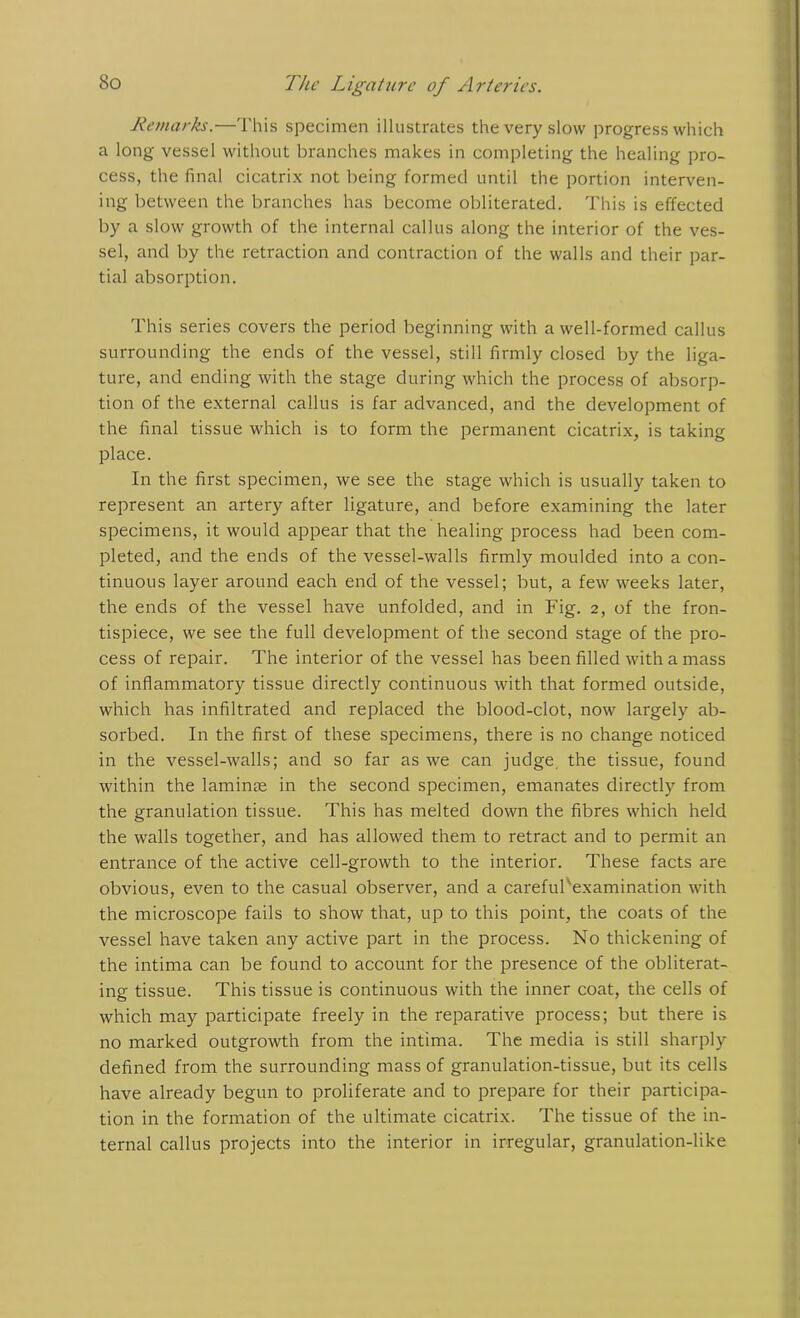 Remarks.—This specimen illustrates the very slow progress which a long vessel without branches makes in completing the healing pro- cess, the final cicatrix not being formed until the portion interven- ing between the branches has become obliterated. This is effected by a slow growth of the internal callus along the interior of the ves- sel, and by the retraction and contraction of the walls and their par- tial absorption. This series covers the period beginning with a well-formed callus surrounding the ends of the vessel, still firmly closed by the liga- ture, and ending with the stage during which the process of absorp- tion of the external callus is far advanced, and the development of the final tissue which is to form the permanent cicatrix, is taking place. In the first specimen, we see the stage which is usually taken to represent an artery after ligature, and before examining the later specimens, it would appear that the healing process had been com- pleted, and the ends of the vessel-walls firmly moulded into a con- tinuous layer around each end of the vessel; but, a few weeks later, the ends of the vessel have unfolded, and in Fig. 2, of the fron- tispiece, we see the full development of the second stage of the pro- cess of repair. The interior of the vessel has been filled with a mass of inflammatory tissue directly continuous with that formed outside, which has infiltrated and replaced the blood-clot, now largely ab- sorbed. In the first of these specimens, there is no change noticed in the vessel-walls; and so far as we can judge, the tissue, found within the laminae in the second specimen, emanates directly from the granulation tissue. This has melted down the fibres which held the walls together, and has allowed them to retract and to permit an entrance of the active cell-growth to the interior. These facts are obvious, even to the casual observer, and a carefuFexamination with the microscope fails to show that, up to this point, the coats of the vessel have taken any active part in the process. No thickening of the intima can be found to account for the presence of the obliterat- ing tissue. This tissue is continuous with the inner coat, the cells of which may participate freely in the reparative process; but there is no marked outgrowth from the intima. The media is still sharply defined from the surrounding mass of granulation-tissue, but its cells have already begun to proliferate and to prepare for their participa- tion in the formation of the ultimate cicatrix. The tissue of the in- ternal callus projects into the interior in irregular, granulation-like
