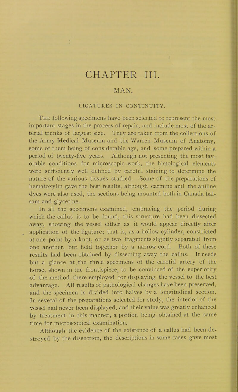 I CHAPTER III. MAN. LIGATURES IN CONTINUITY. The following specimens have been selected to represent the most important stages in the process of repair, and include most of the ar- terial trunks of largest size. They are taken from the collections of the Army Medical Museum and the Warren Museum of Anatomy, some of them being of considerable age, and some prepared within a period of twenty-five years. Although not presenting the most fav- orable conditions for microscopic work, the histological elements were sufficiently well defined by careful staining to determine the nature of the various tissues studied. Some of the preparations of hematoxylin gave the best results, although carmine and the aniline dyes were also used, the sections being mounted both in Canada bal- sam and glycerine. In all the specimens examined, embracing the period during which the callus is to be found, this structure had been dissected away, showing the vessel either as it would appear directly after application of the ligature; that is, as a hollow cylinder, constricted at one point by a knot, or as two fragments slightly separated from one another, but held together by a narrow cord. Both of these results had been obtained by dissecting away the callus. It needs but a glance at , the three specimens of the carotid artery of the horse, shown in the frontispiece, to be convinced of the superiority of the method there employed for displaying the vessel to the best advantage. All results of pathological changes have been preserved, and the specimen is divided into halves by a longitudinal section. In several of the preparations selected for study, the interior of the vessel had never been displayed, and their value was greatly enhanced by treatment in this manner, a portion being obtained at the same time for microscopical examination. Although the evidence of the existence of a callus had been de- stroyed by the dissection, the descriptions in some cases gave most