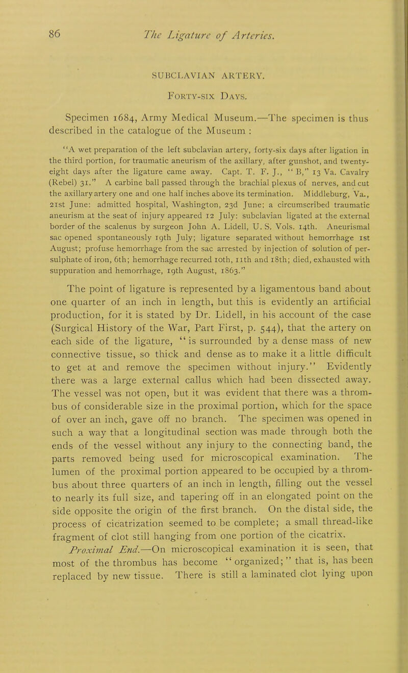 SUBCLAVIAN ARTERY. Forty-six Days. Specimen 1684, Army Medical Museum.—The specimen is thus described in the catalogue of the Museum : “A wet preparation of the left subclavian artery, forty-six days after ligation in the third portion, for traumatic aneurism of the axillary, after gunshot, and twenty- eight days after the ligature came away. Capt. T. F. J., “ B,” 13 Va. Cavalry (Rebel) 31.” A carbine ball passed through the brachial plexus of nerves, and cut the axillary artery one and one half inches above its termination. Middleburg, Va., 21st June: admitted hospital, Washington, 23d June; a circumscribed traumatic aneurism at the seat of injury appeared 12 July: subclavian ligated at the external border of the scalenus by surgeon John A. Lidell, U. S. Vols. 14th. Aneurismal sac opened spontaneously 19th July; ligature separated without hemorrhage 1st August; profuse hemorrhage from the sac arrested by injection of solution of per- sulphate of iron, 6th; hemorrhage recurred 10th, nth and 18th; died, exhausted with suppuration and hemorrhage, 19th August, 1863.” The point of ligature is represented by a ligamentous band about one quarter of an inch in length, but this is evidently an artificial production, for it is stated by Dr. Lidell, in his account of the case (Surgical History of the War, Part First, p. 544), that the artery on each side of the ligature, “is surrounded by a dense mass of new connective tissue, so thick and dense as to make it a little difficult to get at and remove the specimen without injury.” Evidently there was a large external callus which had been dissected away. The vessel was not open, but it was evident that there was a throm- bus of considerable size in the proximal portion, which for the space of over an inch, gave off no branch. The specimen was opened in such a way that a longitudinal section was made through both the ends of the vessel without any injury to the connecting band, the parts removed being used for microscopical examination. The lumen of the proximal portion appeared to be occupied by a throm- bus about three quarters of an inch in length, filling out the vessel to nearly its full size, and tapering off in an elongated point on the side opposite the origin of the first branch. On the distal side, the process of cicatrization seemed to be complete; a small thread-like fragment of clot still hanging from one portion of the cicatrix. Proximal End.—On microscopical examination it is seen, that most of the thrombus has become “organized;” that is, has been replaced by new tissue. There is still a laminated clot lying upon