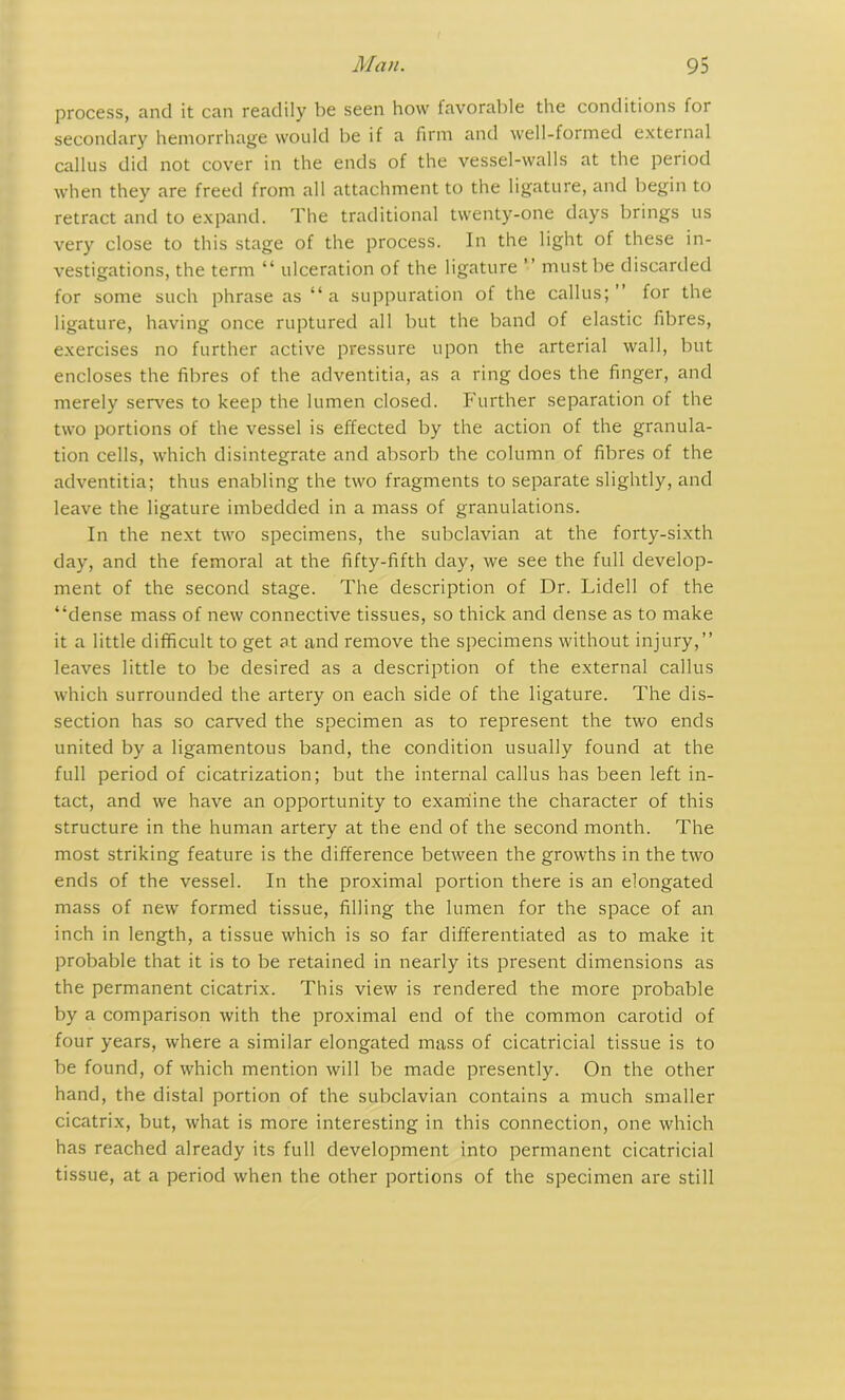 process, and it can readily be seen how tavorable the conditions for secondary hemorrhage would be if a firm and well-formed external callus did not cover in the ends of the vessel-walls at the period when they are freed from all attachment to the ligature, and begin to retract and to expand. The traditional twenty-one days brings us very close to this stage of the process. In the light of these in- vestigations, the term “ ulceration of the ligature ” must be discarded for some such phrase as “a suppuration of the callus;” for the ligature, having once ruptured all but the band of elastic fibres, exercises no further active pressure upon the arterial wall, but encloses the fibres of the adventitia, as a ring does the finger, and merely serves to keep the lumen closed. Further separation of the two portions of the vessel is effected by the action of the granula- tion cells, which disintegrate and absorb the column of fibres of the adventitia; thus enabling the two fragments to separate slightly, and leave the ligature imbedded in a mass of granulations. In the next two specimens, the subclavian at the forty-sixth day, and the femoral at the fifty-fifth day, we see the full develop- ment of the second stage. The description of Dr. Lidell of the “dense mass of new connective tissues, so thick and dense as to make it a little difficult to get at and remove the specimens without injury,” leaves little to be desired as a description of the external callus which surrounded the artery on each side of the ligature. The dis- section has so carved the specimen as to represent the two ends united by a ligamentous band, the condition usually found at the full period of cicatrization; but the internal callus has been left in- tact, and we have an opportunity to examine the character of this structure in the human artery at the end of the second month. The most striking feature is the difference between the growths in the two ends of the vessel. In the proximal portion there is an elongated mass of new formed tissue, filling the lumen for the space of an inch in length, a tissue which is so far differentiated as to make it probable that it is to be retained in nearly its present dimensions as the permanent cicatrix. This view is rendered the more probable by a comparison with the proximal end of the common carotid of four years, where a similar elongated mass of cicatricial tissue is to be found, of which mention will be made presently. On the other hand, the distal portion of the subclavian contains a much smaller cicatrix, but, what is more interesting in this connection, one which has reached already its full development into permanent cicatricial tissue, at a period when the other portions of the specimen are still