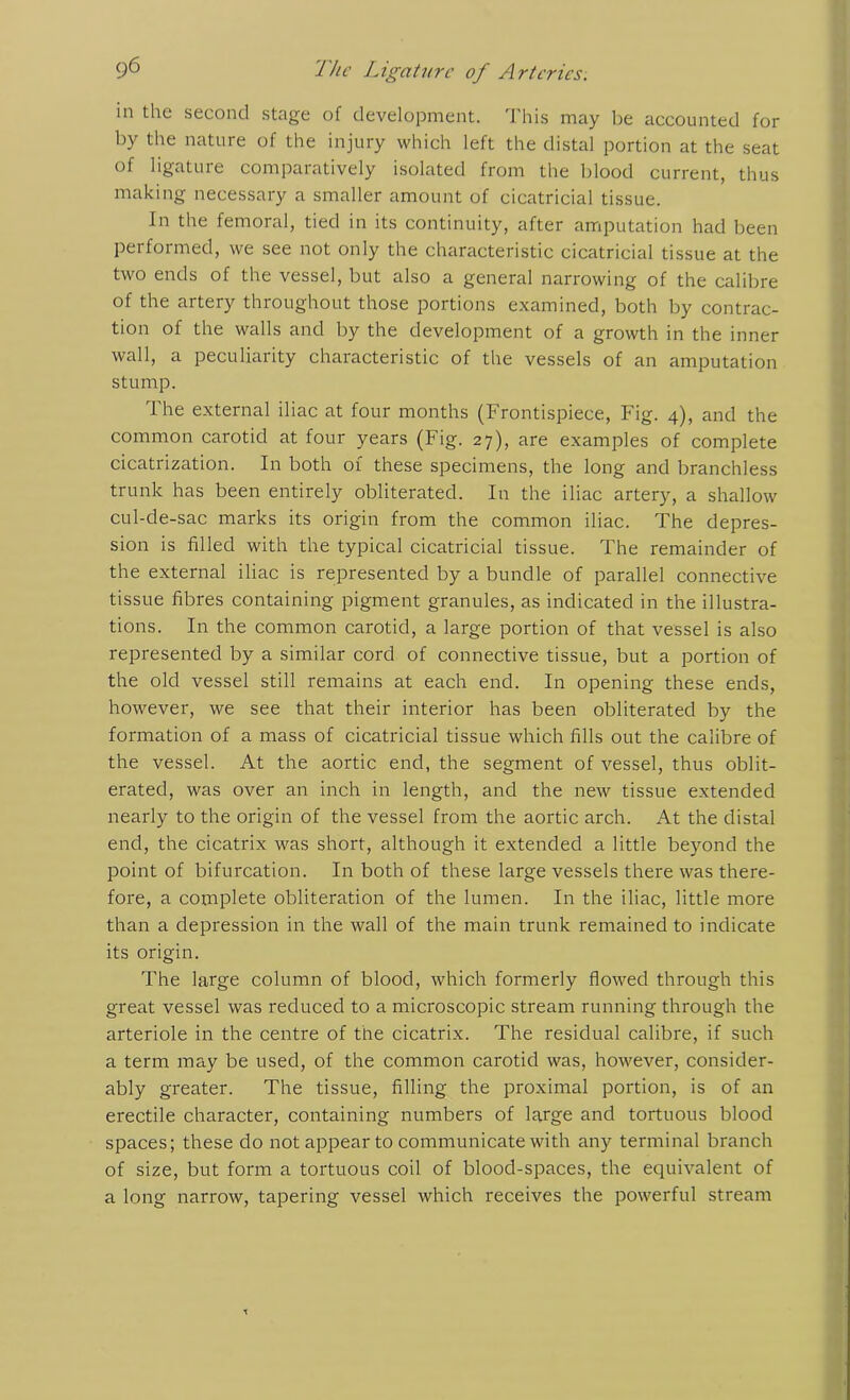 in the second stage of development. This may be accounted for by the nature of the injury which left the distal portion at the seat of ligatuie comparatively isolated from the blood current, thus making necessary a smaller amount of cicatricial tissue. In the femoral, tied in its continuity, after amputation had been performed, we see not only the characteristic cicatricial tissue at the two ends of the vessel, but also a general narrowing of the calibre of the artery throughout those portions examined, both by contrac- tion of the walls and by the development of a growth in the inner wall, a peculiarity characteristic of the vessels of an amputation stump. The external iliac at four months (Frontispiece, Fig. 4), and the common carotid at four years (Fig. 27), are examples of complete cicatrization. In both of these specimens, the long and branchless trunk has been entirely obliterated. In the iliac artery, a shallow cul-de-sac marks its origin from the common iliac. The depres- sion is filled with the typical cicatricial tissue. The remainder of the external iliac is represented by a bundle of parallel connective tissue fibres containing pigment granules, as indicated in the illustra- tions. In the common carotid, a large portion of that vessel is also represented by a similar cord of connective tissue, but a portion of the old vessel still remains at each end. In opening these ends, however, we see that their interior has been obliterated by the formation of a mass of cicatricial tissue which fills out the calibre of the vessel. At the aortic end, the segment of vessel, thus oblit- erated, was over an inch in length, and the new tissue extended nearly to the origin of the vessel from the aortic arch. At the distal end, the cicatrix was short, although it extended a little beyond the point of bifurcation. In both of these large vessels there was there- fore, a complete obliteration of the lumen. In the iliac, little more than a depression in the wall of the main trunk remained to indicate its origin. The large column of blood, which formerly flowed through this great vessel was reduced to a microscopic stream running through the arteriole in the centre of the cicatrix. The residual calibre, if such a term may be used, of the common carotid was, however, consider- ably greater. The tissue, filling the proximal portion, is of an erectile character, containing numbers of large and tortuous blood spaces; these do not appear to communicate with any terminal branch of size, but form a tortuous coil of blood-spaces, the equivalent of a long narrow, tapering vessel which receives the powerful stream