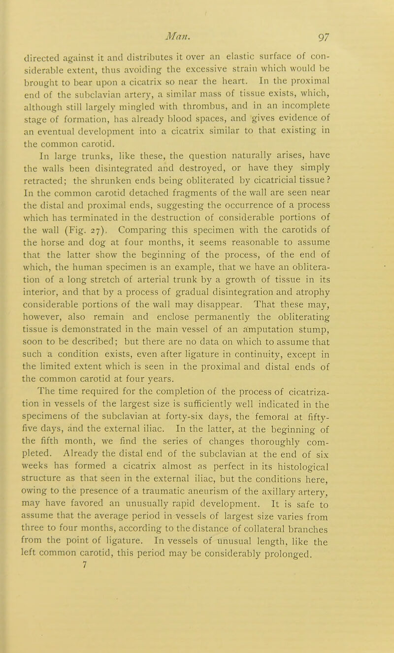 directed against it and distributes it over an elastic surface of con- siderable extent, thus avoiding the excessive strain which would be brought to bear upon a cicatrix so near the heart. In the proximal end of the subclavian artery, a similar mass of tissue exists, which, although still largely mingled with thrombus, and in an incomplete stage of formation, has already blood spaces, and gives evidence of an eventual development into a cicatrix similar to that existing in the common carotid. In large trunks, like these, the question naturally arises, have the walls been disintegrated and destroyed, or have they simply retracted; the shrunken ends being obliterated by cicatricial tissue? In the common carotid detached fragments of the wall are seen near the distal and proximal ends, suggesting the occurrence of a process which has terminated in the destruction of considerable portions of the wall (Fig. 27). Comparing this specimen with the carotids of the horse and dog at four months, it seems reasonable to assume that the latter show the beginning of the process, of the end of which, the human specimen is an example, that we have an oblitera- tion of a long stretch of arterial trunk by a growth of tissue in its interior, and that by a process of gradual disintegration and atrophy considerable portions of the wall may disappear. That these may, however, also remain and enclose permanently the obliterating tissue is demonstrated in the main vessel of an amputation stump, soon to be described; but there are no data on which to assume that such a condition exists, even after ligature in continuity, except in the limited extent which is seen in the proximal and distal ends of the common carotid at four years. The time required for the completion of the process of cicatriza- tion in vessels of the largest size is sufficiently well indicated in the specimens of the subclavian at forty-six days, the femoral at fifty- five days, and the external iliac. In the latter, at the beginning of the fifth month, we find the series of changes thoroughly com- pleted. Already the distal end of the subclavian at the end of six weeks has formed a cicatrix almost as perfect in its histological structure as that seen in the external iliac, but the conditions here, owing to the presence of a traumatic aneurism of the axillary artery, may have favored an unusually rapid development. It is safe to assume that the average period in vessels of largest size varies from three to four months, according to the distance of collateral branches from the point of ligature. In vessels of unusual length, like the left common carotid, this period may be considerably prolonged. 7