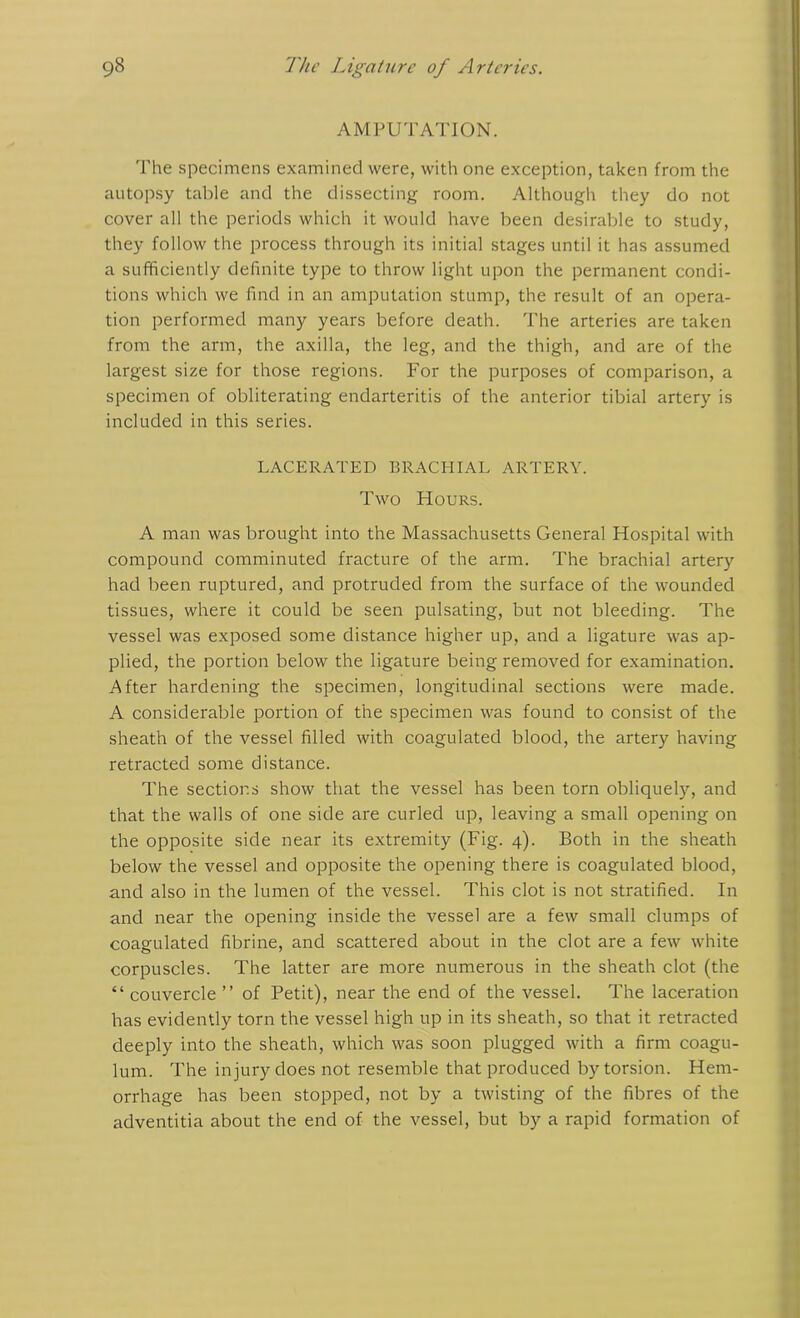 AMPUTATION. The specimens examined were, with one exception, taken from the autopsy table and the dissecting room. Although they do not cover all the periods which it would have been desirable to study, they follow the process through its initial stages until it has assumed a sufficiently definite type to throw light upon the permanent condi- tions which we find in an amputation stump, the result of an opera- tion performed many years before death. The arteries are taken from the arm, the axilla, the leg, and the thigh, and are of the largest size for those regions. For the purposes of comparison, a specimen of obliterating endarteritis of the anterior tibial artery is included in this series. LACERATED BRACHIAL ARTERY. Two Hours. A man was brought into the Massachusetts General Hospital with compound comminuted fracture of the arm. The brachial artery had been ruptured, and protruded from the surface of the wounded tissues, where it could be seen pulsating, but not bleeding. The vessel was exposed some distance higher up, and a ligature was ap- plied, the portion below the ligature being removed for examination. After hardening the specimen, longitudinal sections were made. A considerable portion of the specimen was found to consist of the sheath of the vessel filled with coagulated blood, the artery having retracted some distance. The sections show that the vessel has been torn obliquely, and that the walls of one side are curled up, leaving a small opening on the opposite side near its extremity (Fig. 4). Both in the sheath below the vessel and opposite the opening there is coagulated blood, and also in the lumen of the vessel. This clot is not stratified. In and near the opening inside the vessel are a few small clumps of coagulated fibrine, and scattered about in the clot are a few white corpuscles. The latter are more numerous in the sheath clot (the “ couvercle ” of Petit), near the end of the vessel. The laceration has evidently torn the vessel high up in its sheath, so that it retracted deeply into the sheath, which was soon plugged with a firm coagu- lum. The injury does not resemble that produced by torsion. Hem- orrhage has been stopped, not by a twisting of the fibres of the adventitia about the end of the vessel, but by a rapid formation of
