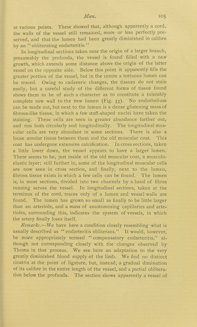 at various points. These showed that, although apparently a cord, the walls of the vessel still remained, more or less perfectly pre- served, and that the lumen had been greatly diminished in calibre by an “obliterating endarteritis.’’ In longitudinal sections taken near the origin of a larger branch, presumably the profunda, the vessel is found filled with a new growth, which extends some distance above the origin of the latter vessel on the opposite side. Below this point it apparently fills the greater portion of the vessel, but in the centre a tortuous lumen can be traced. Owing to cadaveric changes, the tissues do not stain easily, but a careful study of the different forms of tissue found shows them to be of such a character as to constitute a tolerably complete new wall to the new lumen (Fig. 33). No endothelium can be made out, but next to the lumen is a dense glistening mass of fibrous-like tissue, in which a few staff-shaped nuclei have taken the staining. These cells are seen in greater abundance farther out, and run both circularly and longitudinally. The longitudinal mus- cular cells are very abundant in some sections. There is also a loose areolar tissue between them and the old muscular coat. This coat has undergone extensive calcification. In cross sections, taken a little lower down, the vessel appears to have a larger lumen. There seems to be, just inside of the old muscular coat, a musculo- elastic layer; still further in, some of the longitudinal muscular cells are now seen in cross section, and finally, next to the lumen, fibrous tissue exists in which a few cells can be found. The lumen is, in most sections, divided into two channels by a band of fibres running across the vessel. In longitudinal sections, taken at the terminus of the cord, traces only of a lumen and vessel walls are found. The lumen has grown so small as finally to be little larger than an arteriole, and a mass of anastomosing capillaries and arte- rioles, surrounding this, indicates the system of vessels, in which the artery finally loses itself. Remarks.—We have here a condition closely resembling what is usually described as “ endarteritis obliterans.” It would, however, be more appropriately termed “compensatory endarteritis,” al- though not corresponding closely with the changes observed by Thoma in that process. We see here an adaptation to the very greatly diminished blood supply of the limb. We find no distinct cicatrix at the point of ligature, but, instead, a gradual diminution of its calibre in the entire length of the vessel, and a partial oblitera- tion below the profunda. The section shows apparently a vessel of