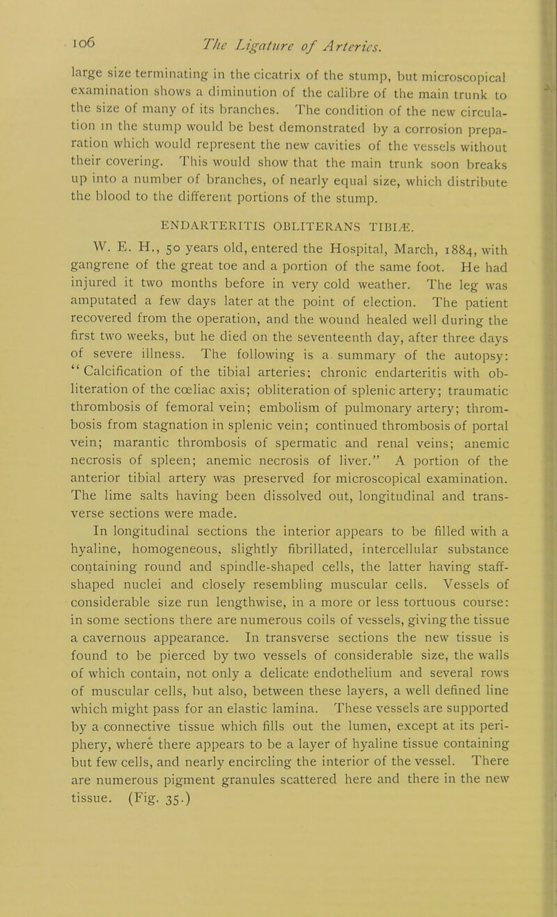 large size terminating in the cicatrix of the stump, but microscopical examination shows a diminution of the calibre of the main trunk to the size of many of its branches. The condition of the new circula- tion in the stump would be best demonstrated by a corrosion prepa- ration which would represent the new cavities of the vessels without their covering. This would show that the main trunk soon breaks up into a number of branches, of nearly equal size, which distribute the blood to the different portions of the stump. ENDARTERITIS OBLITERANS TIBI/E. W. E. H., 50 years old, entered the Hospital, March, 1884, with gangrene of the great toe and a portion of the same foot. He had injured it two months before in very cold weather. The leg was amputated a few days later at the point of election. The patient recovered from the operation, and the wound healed well during the first two weeks, but he died on the seventeenth day, after three days of severe illness. The following is a summary of the autopsy: “Calcification of the tibial arteries; chronic endarteritis with ob- literation of the coeliac axis; obliteration of splenic artery; traumatic thrombosis of femoral vein; embolism of pulmonary artery; throm- bosis from stagnation in splenic vein; continued thrombosis of portal vein; marantic thrombosis of spermatic and renal veins; anemic necrosis of spleen; anemic necrosis of liver.” A portion of the anterior tibial artery was preserved for microscopical examination. The lime salts having been dissolved out, longitudinal and trans- verse sections were made. In longitudinal sections the interior appears to be filled with a hyaline, homogeneous, slightly fibrillated, intercellular substance containing round and spindle-shaped cells, the latter having staff- shaped nuclei and closely resembling muscular cells. Vessels of considerable size run lengthwise, in a more or less tortuous course: in some sections there are numerous coils of vessels, givingthe tissue a cavernous appearance. In transverse sections the new tissue is found to be pierced by two vessels of considerable size, the walls of which contain, not only a delicate endothelium and several rows of muscular cells, but also, between these layers, a well defined line which might pass for an elastic lamina. These vessels are supported by a connective tissue which fills out the lumen, except at its peri- phery, where there appears to be a layer of hyaline tissue containing but few cells, and nearly encircling the interior of the vessel. There are numerous pigment granules scattered here and there in the new tissue. (Fig. 35.)