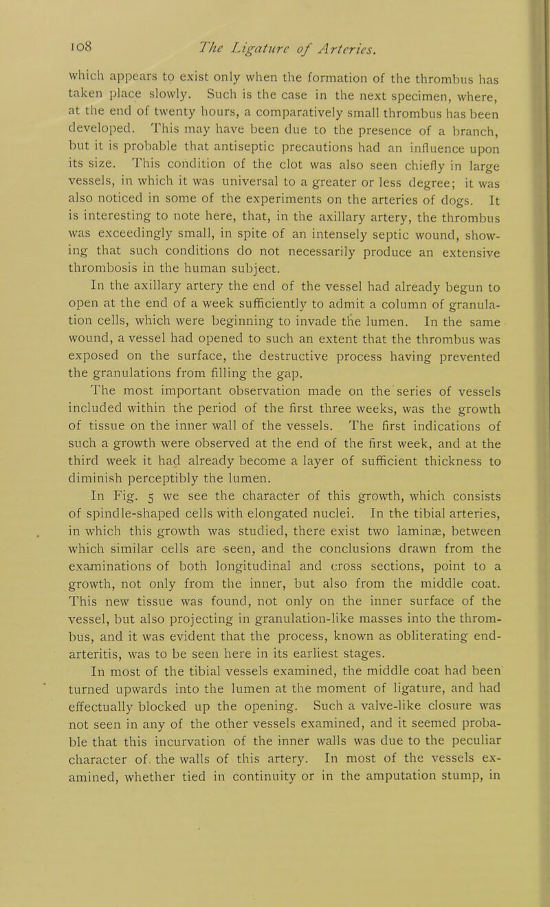 which appears to exist only when the formation of the thrombus has taken place slowly. Such is the case in the next specimen, where, at the end of twenty hours, a comparatively small thrombus has been developed. This may have been due to the presence of a branch, but it is probable that antiseptic precautions had an influence upon its size. This condition of the clot was also seen chiefly in large vessels, in which it was universal to a greater or less degree; it was also noticed in some of the experiments on the arteries of dogs. It is interesting to note here, that, in the axillary artery, the thrombus was exceedingly small, in spite of an intensely septic wound, show- ing that such conditions do not necessarily produce an extensive thrombosis in the human subject. In the axillary artery the end of the vessel had already begun to open at the end of a week sufficiently to admit a column of granula- tion cells, which were beginning to invade the lumen. In the same wound, a vessel had opened to such an extent that the thrombus was exposed on the surface, the destructive process having prevented the granulations from filling the gap. The most important observation made on the series of vessels included within the period of the first three weeks, was the growth of tissue on the inner wall of the vessels. The first indications of such a growth were observed at the end of the first week, and at the third week it had already become a layer of sufficient thickness to diminish perceptibly the lumen. In Fig. 5 we see the character of this growth, which consists of spindle-shaped cells with elongated nuclei. In the tibial arteries, in which this growth was studied, there exist two laminae, between which similar cells are seen, and the conclusions drawn from the examinations of both longitudinal and cross sections, point to a growth, not only from the inner, but also from the middle coat. This new tissue was found, not only on the inner surface of the vessel, but also projecting in granulation-like masses into the throm- bus, and it was evident that the process, known as obliterating end- arteritis, was to be seen here in its earliest stages. In most of the tibial vessels examined, the middle coat had been turned upwards into the lumen at the moment of ligature, and had effectually blocked up the opening. Such a valve-like closure was not seen in any of the other vessels examined, and it seemed proba- ble that this incurvation of the inner walls was due to the peculiar character of. the walls of this artery. In most of the vessels ex- amined, whether tied in continuity or in the amputation stump, in