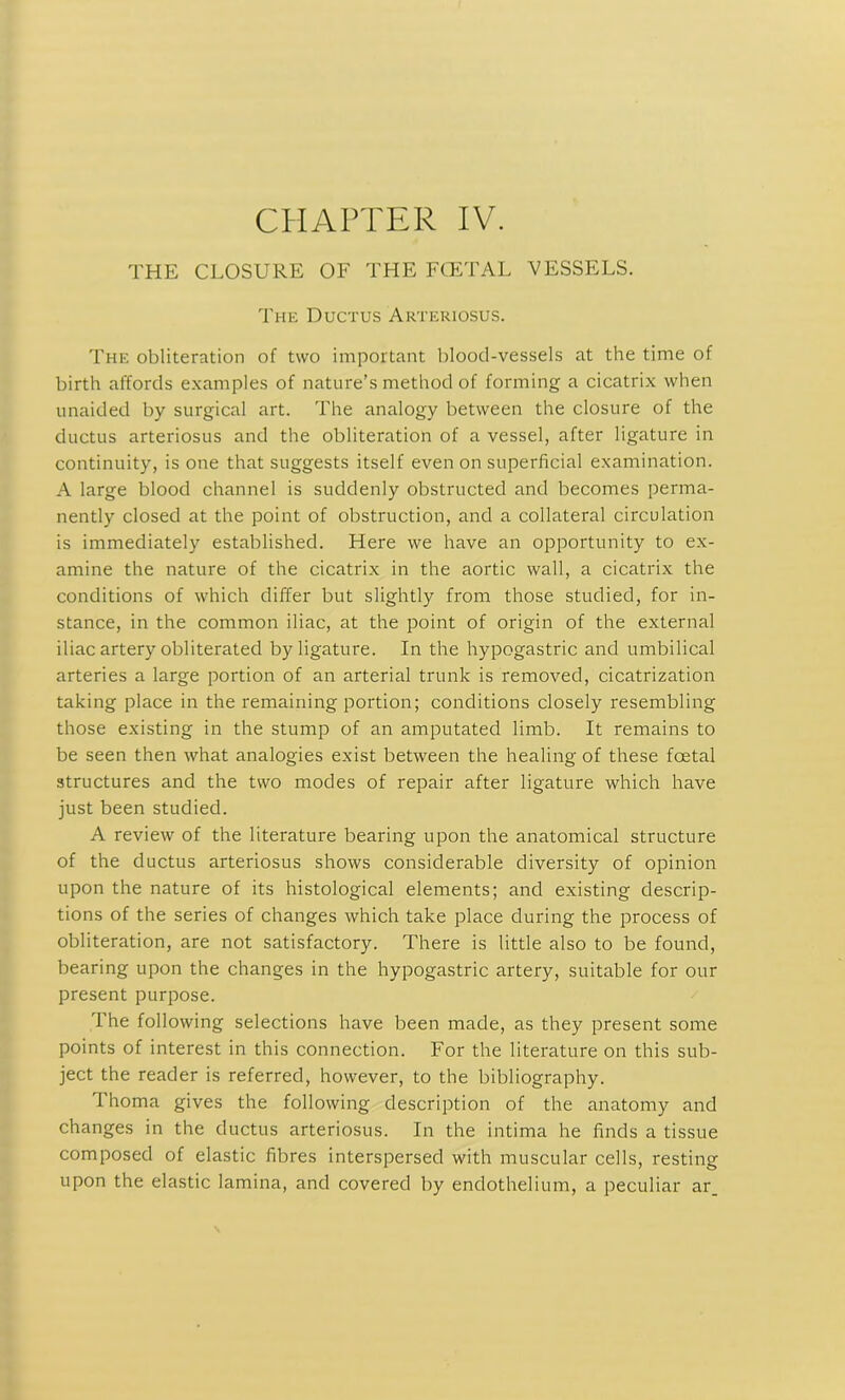 CHAPTER IV. THE CLOSURE OF THE FCETAL VESSELS. The Ductus Arteriosus. The obliteration of two important blood-vessels at the time of birth affords examples of nature’s method of forming a cicatrix when unaided by surgical art. The analogy between the closure of the ductus arteriosus and the obliteration of a vessel, after ligature in continuity, is one that suggests itself even on superficial examination. A large blood channel is suddenly obstructed and becomes perma- nently closed at the point of obstruction, and a collateral circulation is immediately established. Here we have an opportunity to ex- amine the nature of the cicatrix in the aortic wall, a cicatrix the conditions of which differ but slightly from those studied, for in- stance, in the common iliac, at the point of origin of the external iliac artery obliterated by ligature. In the hypogastric and umbilical arteries a large portion of an arterial trunk is removed, cicatrization taking place in the remaining portion; conditions closely resembling those existing in the stump of an amputated limb. It remains to be seen then what analogies exist between the healing of these fcetal structures and the two modes of repair after ligature which have just been studied. A review of the literature bearing upon the anatomical structure of the ductus arteriosus shows considerable diversity of opinion upon the nature of its histological elements; and existing descrip- tions of the series of changes which take place during the process of obliteration, are not satisfactory. There is little also to be found, bearing upon the changes in the hypogastric artery, suitable for our present purpose. The following selections have been made, as they present some points of interest in this connection. For the literature on this sub- ject the reader is referred, however, to the bibliography. Thoma gives the following description of the anatomy and changes in the ductus arteriosus. In the intima he finds a tissue composed of elastic fibres interspersed with muscular cells, resting upon the elastic lamina, and covered by endothelium, a peculiar ar_