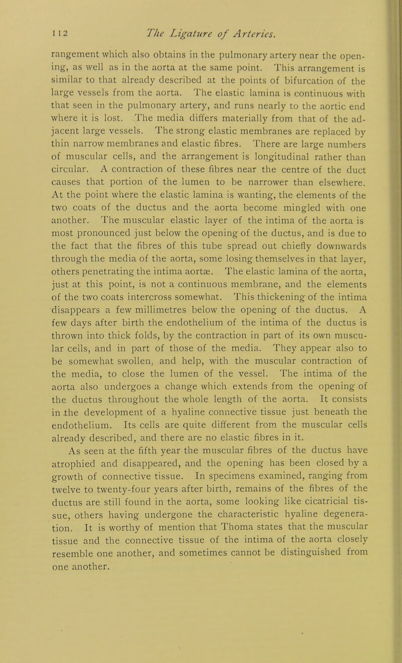 rangement which also obtains in the pulmonary artery near the open- ing, as well as in the aorta at the same point. This arrangement is similar to that already described at the points of bifurcation of the large vessels from the aorta. The elastic lamina is continuous with that seen in the pulmonary artery, and runs nearly to the aortic end where it is lost. The media differs materially from that of the ad- jacent large vessels. The strong elastic membranes are replaced by thin narrow membranes and elastic fibres. There are large numbers of muscular cells, and the arrangement is longitudinal rather than circular. A contraction of these fibres near the centre of the duct causes that portion of the lumen to be narrower than elsewhere. At the point where the elastic lamina is wanting, the elements of the two coats of the ductus and the aorta become mingled with one another. The muscular elastic layer of the intima of the aorta is most pronounced just below the opening of the ductus, and is due to the fact that the fibres of this tube spread out chiefly downwards through the media of the aorta, some losing themselves in that layer, others penetrating the intima aortse. The elastic lamina of the aorta, just at this point, is not a continuous membrane, and the elements of the two coats intercross somewhat. This thickening of the intima disappears a few millimetres below the opening of the ductus. A few days after birth the endothelium of the intima of the ductus is thrown into thick folds, by the contraction in part of its own muscu- lar ceils, and in part of those of the media. They appear also to be somewhat swollen, and help, with the muscular contraction of the media, to close the lumen of the vessel. The intima of the aorta also undergoes a change which extends from the opening of the ductus throughout the whole length of the aorta. It consists in .the development of a hyaline connective tissue just beneath the endothelium. Its cells are quite different from the muscular cells already described, and there are no elastic fibres in it. As seen at the fifth year the muscular fibres of the ductus have atrophied and disappeared, and the opening has been closed by a growth of connective tissue. In specimens examined, ranging from twelve to twenty-four years after birth, remains of the fibres of the ductus are still found in the aorta, some looking like cicatricial tis- sue, others having undergone the characteristic hyaline degenera- tion. It is worthy of mention that Thoma states that the muscular tissue and the connective tissue of the intima of the aorta closely resemble one another, and sometimes cannot be distinguished from one another.