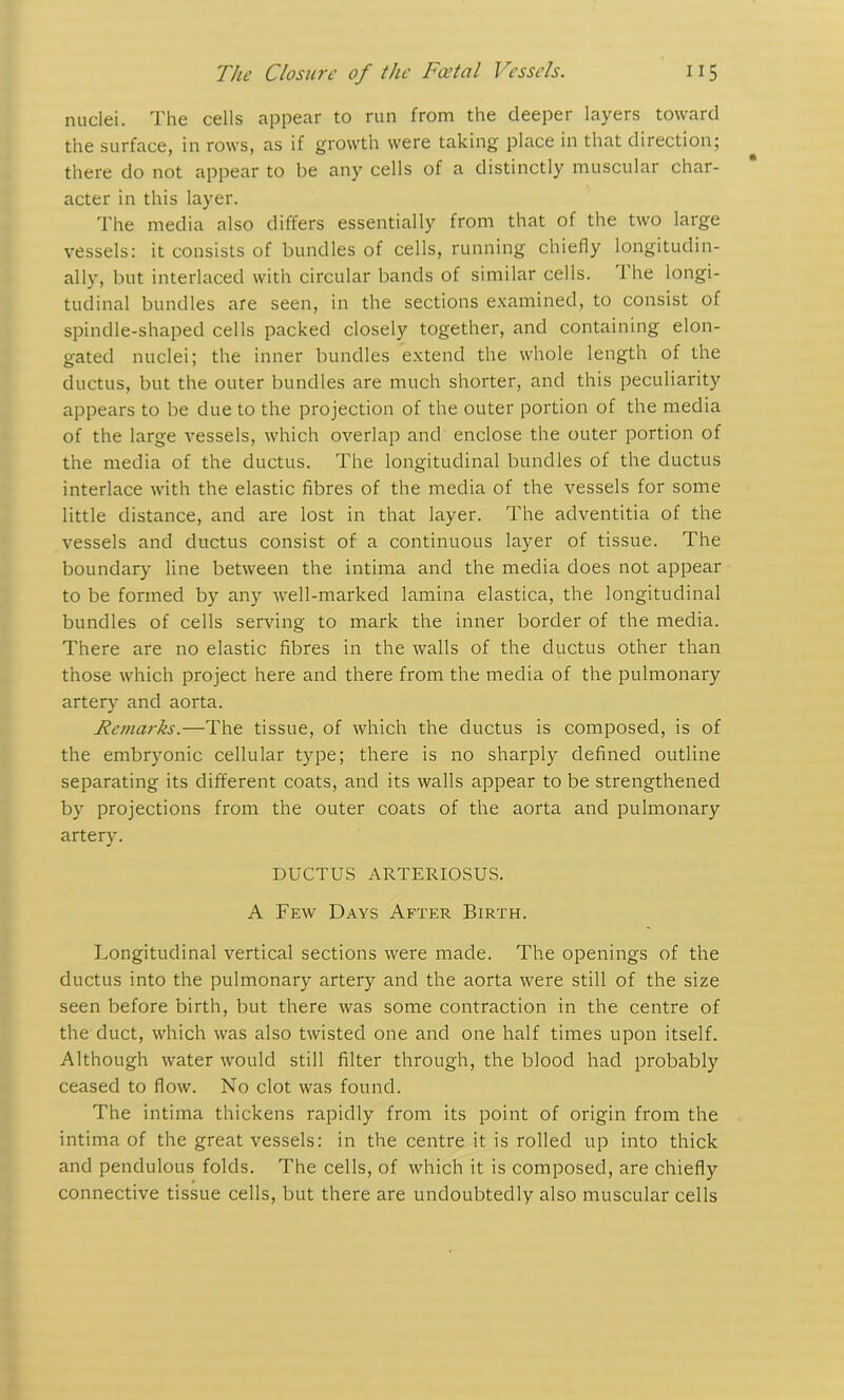 nuclei. The cells appear to run from the deeper layers toward the surface, in rows, as if growth were taking place in that direction; there do not appear to be any cells of a distinctly muscular char- acter in this layer. The media also differs essentially from that of the two large vessels: it consists of bundles of cells, running chiefly longitudin- ally, but interlaced with circular bands of similar cells. 1 he longi- tudinal bundles are seen, in the sections examined, to consist of spindle-shaped cells packed closely together, and containing elon- gated nuclei; the inner bundles extend the whole length of the ductus, but the outer bundles are much shorter, and this peculiarity appears to be due to the projection of the outer portion of the media of the large vessels, which overlap and enclose the outer portion of the media of the ductus. The longitudinal bundles of the ductus interlace with the elastic fibres of the media of the vessels for some little distance, and are lost in that layer. The adventitia of the vessels and ductus consist of a continuous layer of tissue. The boundary line between the intima and the media does not appear to be formed by any well-marked lamina elastica, the longitudinal bundles of cells serving to mark the inner border of the media. There are no elastic fibres in the walls of the ductus other than those which project here and there from the media of the pulmonary artery and aorta. Remarks.—The tissue, of which the ductus is composed, is of the embryonic cellular type; there is no sharply defined outline separating its different coats, and its walls appear to be strengthened by projections from the outer coats of the aorta and pulmonary artery. DUCTUS ARTERIOSUS. A Few Days After Birth. Longitudinal vertical sections were made. The openings of the ductus into the pulmonary artery and the aorta were still of the size seen before birth, but there was some contraction in the centre of the duct, which was also twisted one and one half times upon itself. Although water would still filter through, the blood had probably ceased to flow. No clot was found. The intima thickens rapidly from its point of origin from the intima of the great vessels: in the centre it is rolled up into thick and pendulous folds. The cells, of which it is composed, are chiefly connective tissue cells, but there are undoubtedly also muscular cells