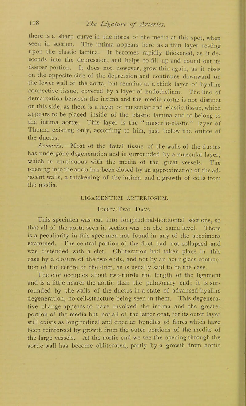 there is a sharp curve in the fibres of the media at this spot, when seen in section. The intima appears here as a thin layer resting upon the elastic lamina. It becomes rapidly thickened, as it de- scends into the depression, and helps to fill up and round out its deeper portion. It does not, however, grow thin again, as it rises on the opposite side of the depression and continues downward on the lower wall of the aorta, but remains as a thick layer of hyaline connective tissue, covered by a layer of endothelium. The line of demarcation between the intima and the media aortae is not distinct on this side, as there is a layer of muscular and elastic tissue, which appears to be placed inside of the elastic lamina and to belong to the intima aortse. This layer is the “ musculo-elastic ” layer of Thoma, existing only, according to him, just below the orifice of the ductus. Remarks.—Most of the foetal tissue of the walls of the ductus has undergone degeneration and is surrounded by a muscular layer, which is continuous with the media of the great vessels. The opening into the aorta has been closed by an approximation of the ad- jacent walls, a thickening of the intima and a growth of cells from the media. LIGAMENTUM ARTERIOSUM. Forty-Two Days. This specimen was cut into longitudinal-horizontal sections, so that all of the aorta seen in section was on the same level. There is a peculiarity in this specimen not found in any of the specimens examined. The central portion of the duct had not collapsed and was distended with a clot. Obliteration had taken place in this case by a closure of the two ends, and not by an hour-glass contrac- tion of the centre of the duct, as is usually said to be the case. The clot occupies about two-thirds the length of the ligament and is a little nearer the aortic than the pulmonary end: it is sur- rounded by the walls of the ductus in a state of advanced hyaline degeneration, no cell-structure being seen in them. This degenera- tive change appears to have involved the intima and the greater portion of the media but not all of the latter coat, for its outer layer still exists as longitudinal and circular bundles of fibres which have been reinforced by growth from the outer portions of the mediae of the large vessels. At the aortic end we see the opening through the aortic wall has become obliterated, partly by a growth from aortic