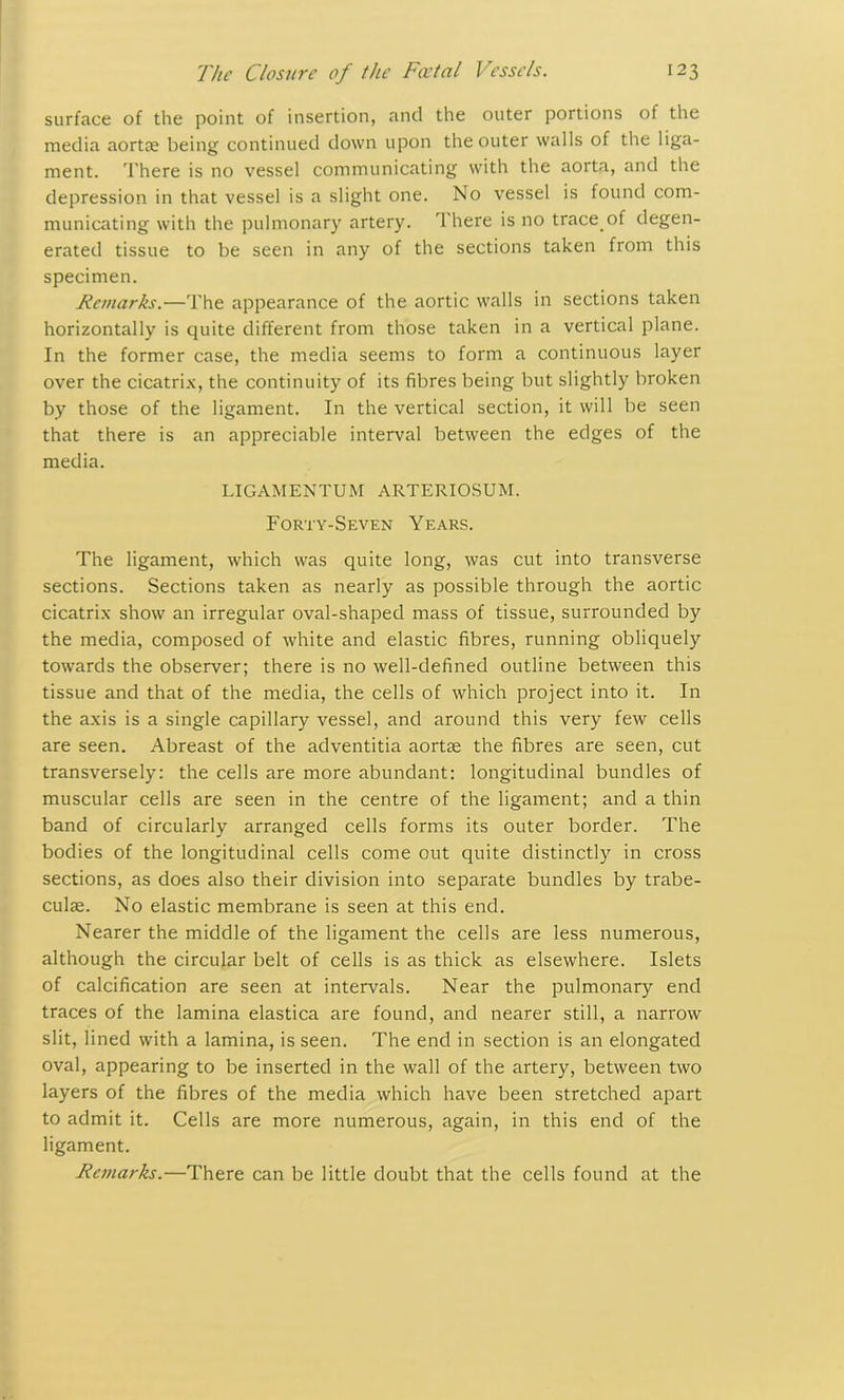 surface of the point of insertion, and the outer portions of the media aortas being continued down upon the outer walls of the liga- ment. There is no vessel communicating with the aorta, and the depression in that vessel is a slight one. No vessel is found com- municating with the pulmonary artery. '1 here is no trace.of degen- erated tissue to be seen in any of the sections taken from this specimen. Remarks.—The appearance of the aortic walls in sections taken horizontally is quite different from those taken in a vertical plane. In the former case, the media seems to form a continuous layer over the cicatrix, the continuity of its fibres being but slightly broken by those of the ligament. In the vertical section, it will be seen that there is an appreciable interval between the edges of the media. LIGAMENTUM ARTERIOSUM. Forty-Seven Years. The ligament, which was quite long, was cut into transverse sections. Sections taken as nearly as possible through the aortic cicatrix show an irregular oval-shaped mass of tissue, surrounded by the media, composed of white and elastic fibres, running obliquely towards the observer; there is no well-defined outline between this tissue and that of the media, the cells of which project into it. In the axis is a single capillary vessel, and around this very few cells are seen. Abreast of the adventitia aortae the fibres are seen, cut transversely: the cells are more abundant: longitudinal bundles of muscular cells are seen in the centre of the ligament; and a thin band of circularly arranged cells forms its outer border. The bodies of the longitudinal cells come out quite distinctly in cross sections, as does also their division into separate bundles by trabe- culae. No elastic membrane is seen at this end. Nearer the middle of the ligament the cells are less numerous, although the circular belt of cells is as thick as elsewhere. Islets of calcification are seen at intervals. Near the pulmonary end traces of the lamina elastica are found, and nearer still, a narrow slit, lined with a lamina, is seen. The end in section is an elongated oval, appearing to be inserted in the wall of the artery, between two layers of the fibres of the media which have been stretched apart to admit it. Cells are more numerous, again, in this end of the ligament. Remarks.—There can be little doubt that the cells found at the