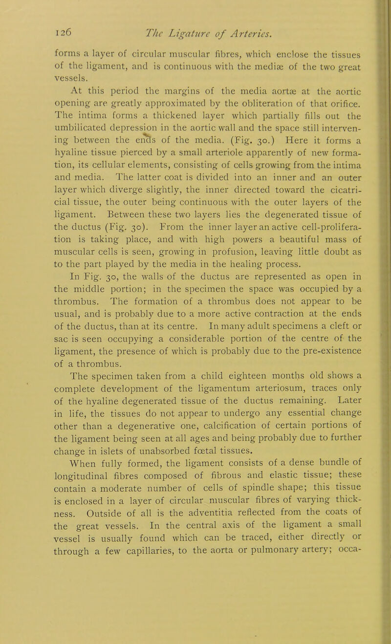 forms a layer of circular muscular fibres, which enclose the tissues of the ligament, and is continuous with the mediae of the two great vessels. At this period the margins of the media aortae at the aortic opening are greatly approximated by the obliteration of that orifice. The intima forms a thickened layer which partially fills out the umbilicated depression in the aortic wall and the space still interven- ing between the encls of the media. (Fig. 30.) Here it forms a hyaline tissue pierced by a small arteriole apparently of new forma- tion, its cellular elements, consisting of cells growing from the intima and media. The latter coat is divided into an inner and an outer layer which diverge slightly, the inner directed toward the cicatri- cial tissue, the outer being continuous with the outer layers of the ligament. Between these two layers lies the degenerated tissue of the ductus (Fig. 30). From the inner layer an active cell-prolifera- tion is taking place, and with high powers a beautiful mass of muscular cells is seen, growing in profusion, leaving little doubt as to the part played by the media in the healing process. In Fig. 30, the walls of the ductus are represented as open in the middle portion; in the specimen the space was occupied by a thrombus. The formation of a thrombus does not appear to be usual, and is probably due to a more active contraction at the ends of the ductus, than at its centre. In many adult specimens a cleft or sac is seen occupying a considerable portion of the centre of the ligament, the presence of which is probably due to the pre-existence of a thrombus. The specimen taken from a child eighteen months old shows a complete development of the ligamentum arteriosum, traces only of the hyaline degenerated tissue of the ductus remaining. Later in life, the tissues do not appear to undergo any essential change other than a degenerative one, calcification of certain portions of the ligament being seen at all ages and being probably due to further change in islets of unabsorbed foetal tissues. When fully formed, the ligament consists of a dense bundle of longitudinal fibres composed of fibrous and elastic tissue; these contain a moderate number of cells of spindle shape; this tissue is enclosed in a layer of circular muscular fibres of varying thick- ness. Outside of all is the adventitia reflected from the coats of the great vessels. In the central axis of the ligament a small vessel is usually found which can be traced, either directly or through a few capillaries, to the aorta or pulmonary artery; occa-