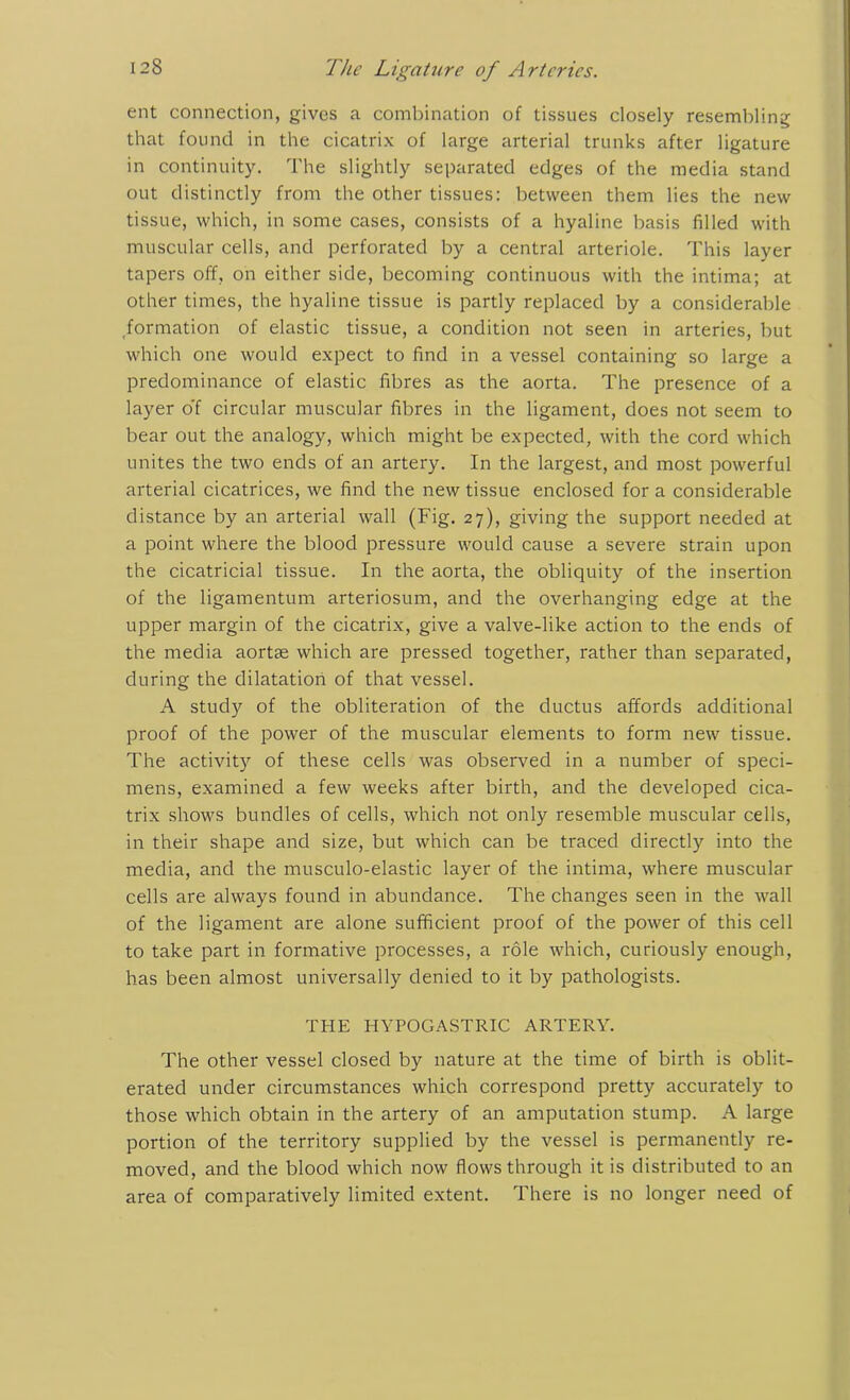 ent connection, gives a combination of tissues closely resembling that found in the cicatrix of large arterial trunks after ligature in continuity. The slightly separated edges of the media stand out distinctly from the other tissues: between them lies the new tissue, which, in some cases, consists of a hyaline basis filled with muscular cells, and perforated by a central arteriole. This layer tapers off, on either side, becoming continuous with the intima; at other times, the hyaline tissue is partly replaced by a considerable formation of elastic tissue, a condition not seen in arteries, but which one would expect to find in a vessel containing so large a predominance of elastic fibres as the aorta. The presence of a layer of circular muscular fibres in the ligament, does not seem to bear out the analogy, which might be expected, with the cord which unites the two ends of an artery. In the largest, and most powerful arterial cicatrices, we find the new tissue enclosed for a considerable distance by an arterial wall (Fig. 27), giving the support needed at a point where the blood pressure would cause a severe strain upon the cicatricial tissue. In the aorta, the obliquity of the insertion of the ligamentum arteriosum, and the overhanging edge at the upper margin of the cicatrix, give a valve-like action to the ends of the media aortae which are pressed together, rather than separated, during the dilatation of that vessel. A study of the obliteration of the ductus affords additional proof of the power of the muscular elements to form new tissue. The activity of these cells was observed in a number of speci- mens, examined a few weeks after birth, and the developed cica- trix shows bundles of cells, which not only resemble muscular cells, in their shape and size, but which can be traced directly into the media, and the musculo-elastic layer of the intima, where muscular cells are always found in abundance. The changes seen in the wall of the ligament are alone sufficient proof of the power of this cell to take part in formative processes, a role which, curiously enough, has been almost universally denied to it by pathologists. THE HYPOGASTRIC ARTERY. The other vessel closed by nature at the time of birth is oblit- erated under circumstances which correspond pretty accurately to those which obtain in the artery of an amputation stump. A large portion of the territory supplied by the vessel is permanently re- moved, and the blood which now flows through it is distributed to an area of comparatively limited extent. There is no longer need of