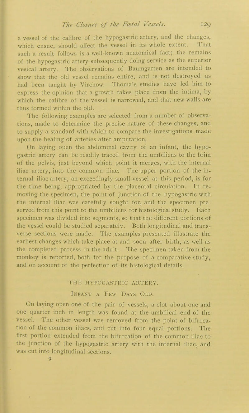a vessel of the calibre of the hypogastric artery, and the changes, which ensue, should affect the vessel in its whole extent. 1 hat such a result follows is a well-known anatomical fact; the remains of the hypogastric artery subsequently doing service as the superior vesical artery. The observations of Baumgarten are intended to show that the old vessel remains entire, and is not destroyed as had been taught by Virchow. Thoma’s studies have led him to express the opinion that a growth takes place from the intima, by which the calibre of the vessel is narrowed, and that new walls are thus formed within the old. The following examples are selected from a number of observa- tions, made to determine the precise nature of these changes, and to supply a standard with which to compare the investigations made upon the healing of arteries after amputation. On laying open the abdominal cavity of an infant, the hypo- gastric artery can be readily traced from the umbilicus to the brim of the pelvis, just beyond which point it merges, with the internal iliac artery, into the common iliac. The upper portion of the in- ternal iliac artery, an exceedingly small vessel at this period, is for the time being, appropriated by the placental circulation. In re- moving the specimen, the point of junction of the hypogastric with the internal iliac was carefully sought for, and the specimen pre- served from this point to the umbilicus for histological study. Each specimen was divided into segments, so that the different portions of the vessel could be studied separately. Both longitudinal and trans- verse sections were made. The examples presented illustrate the earliest changes which take place at and soon after birth, as well as the completed process in the adult. The specimen taken from the monkey is reported, both for the purpose of a comparative study, and on account of the perfection of its histological details. THE HYPOGASTRIC ARTERY. Infant a Few Days Old. On laying open one of the pair of vessels, a clot about one and one quarter inch in length was found at the umbilical end of the vessel. The other vessel was removed from the point of bifurca- tion of the common iliacs, and cut into four equal portions. The first portion extended from the bifurcation of the common iliac to the junction of the hypogastric artery with the internal iliac, and was cut into longitudinal sections. 9