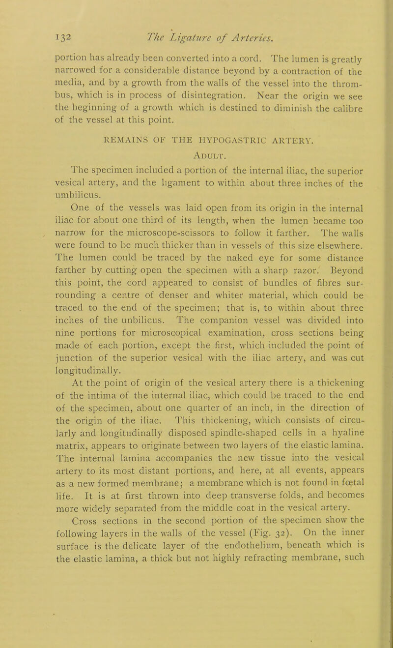 portion has already been converted into a cord. The lumen is greatly narrowed for a considerable distance beyond by a contraction of the media, and by a growth from the walls of the vessel into the throm- bus, which is in process of disintegration. Near the origin we see the beginning of a growth which is destined to diminish the calibre of the vessel at this point. REMAINS OF THE HYPOGASTRIC ARTERY. Adult. The specimen included a portion of the internal iliac, the superior vesical artery, and the ligament to within about three inches of the umbilicus. One of the vessels was laid open from its origin in the internal iliac for about one third of its length, when the lumen became too narrow for the microscope-scissors to follow it farther. The walls were found to be much thicker than in vessels of this size elsewhere. The lumen could be traced by the naked eye for some distance farther by cutting open the specimen with a sharp razor. Beyond this point, the cord appeared to consist of bundles of fibres sur- rounding a centre of denser and whiter material, which could be traced to the end of the specimen; that is, to within about three inches of the unbilicus. The companion vessel was divided into nine portions for microscopical examination, cross sections being made of each portion, except the first, which included the point of junction of the superior vesical with the iliac artery, and was cut longitudinally. At the point of origin of the vesical artery there is a thickening of the intima of the internal iliac, which could be traced to the end of the specimen, about one quarter of an inch, in the direction of the origin of the iliac. This thickening, which consists of circu- larly and longitudinally disposed spindle-shaped cells in a hyaline matrix, appears to originate between two layers of the elastic lamina. The internal lamina accompanies the new tissue into the vesical artery to its most distant portions, and here, at all events, appears as a new formed membrane; a membrane which is not found in foetal life. It is at first thrown into deep transverse folds, and becomes more widely separated from the middle coat in the vesical artery. Cross sections in the second portion of the specimen show the following layers in the walls of the vessel (Fig. 32). On the inner surface is the delicate layer of the endothelium, beneath which is the elastic lamina, a thick but not highly refracting membrane, such