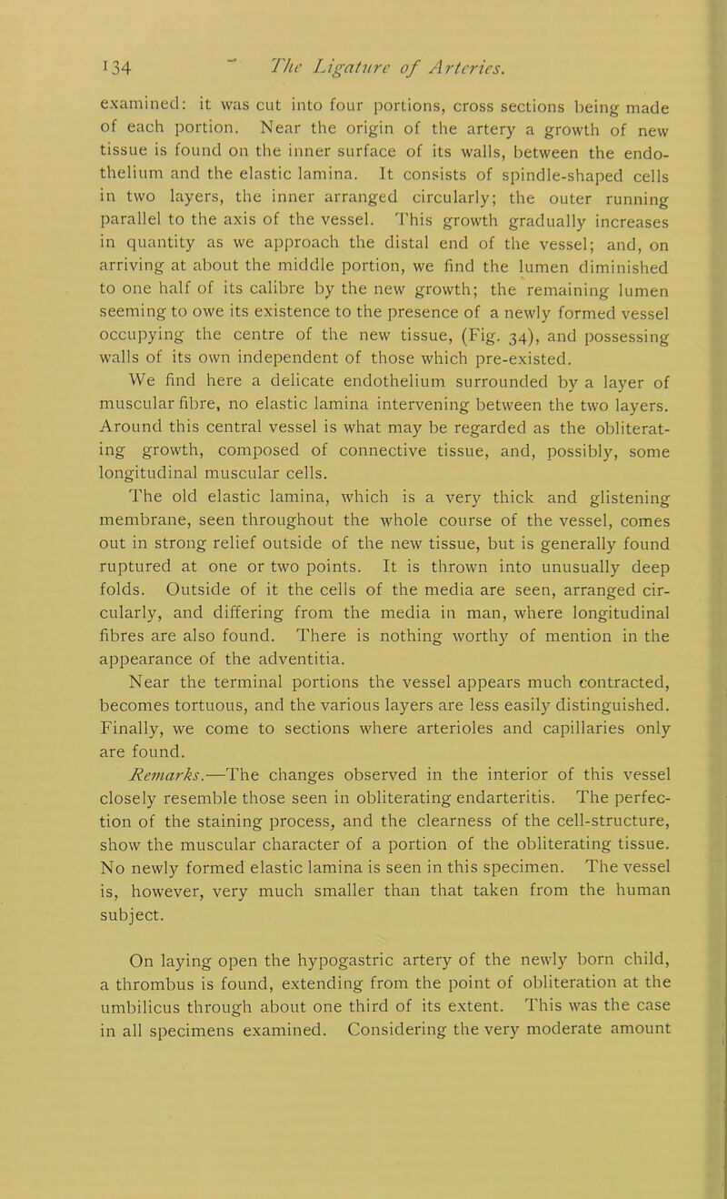 examined: it was cut into four portions, cross sections being made of each portion. Near the origin of the artery a growth of new tissue is found on the inner surface of its walls, between the endo- thelium and the elastic lamina. It consists of spindle-shaped cells in two layers, the inner arranged circularly; the outer running parallel to the axis of the vessel. This growth gradually increases in quantity as we approach the distal end of the vessel; and, on arriving at about the middle portion, we find the lumen diminished to one half of its calibre by the new growth; the remaining lumen seeming to owe its existence to the presence of a newly formed vessel occupying the centre of the new tissue, (Fig. 34), and possessing walls of its own independent of those which pre-existed. We find here a delicate endothelium surrounded by a layer of muscular fibre, no elastic lamina intervening between the two layers. Around this central vessel is what may be regarded as the obliterat- ing growth, composed of connective tissue, and, possibly, some longitudinal muscular cells. The old elastic lamina, which is a very thick and glistening membrane, seen throughout the whole course of the vessel, comes out in strong relief outside of the new tissue, but is generally found ruptured at one or two points. It is thrown into unusually deep folds. Outside of it the cells of the media are seen, arranged cir- cularly, and differing from the media in man, where longitudinal fibres are also found. There is nothing worthy of mention in the appearance of the adventitia. Near the terminal portions the vessel appears much contracted, becomes tortuous, and the various layers are less easily distinguished. Finally, we come to sections where arterioles and capillaries only are found. Remarks.—The changes observed in the interior of this vessel closely resemble those seen in obliterating endarteritis. The perfec- tion of the staining process, and the clearness of the cell-structure, show the muscular character of a portion of the obliterating tissue. No newly formed elastic lamina is seen in this specimen. The vessel is, however, very much smaller than that taken from the human subject. On laying open the hypogastric artery of the newly born child, a thrombus is found, extending from the point of obliteration at the umbilicus through about one third of its extent. This was the case in all specimens examined. Considering the very moderate amount