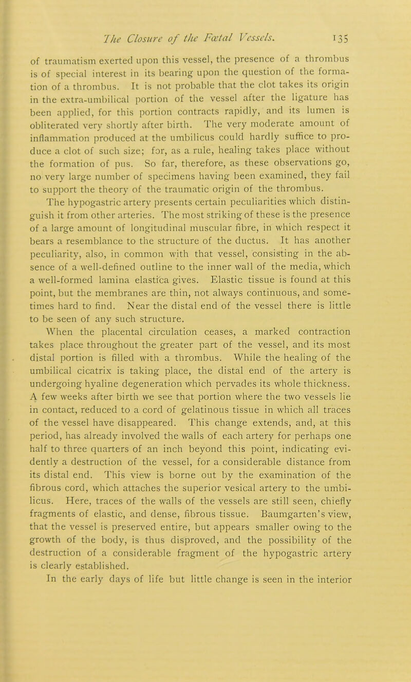 of traumatism exerted upon this vessel, the presence of a thrombus is of special interest in its bearing upon the question of the forma- tion of a thrombus. It is not probable that the clot takes its origin in the extra-umbilical portion of the vessel after the ligature has been applied, for this portion contracts rapidly, and its lumen is obliterated very shortly after birth. The very moderate amount of inflammation produced at the umbilicus could hardly suffice to pro- duce a clot of such size; for, as a rule, healing takes place without the formation of pus. So far, therefore, as these observations go, no very large number of specimens having been examined, they fail to support the theory of the traumatic origin of the thrombus. The hypogastric artery presents certain peculiarities which distin- guish it from other arteries. The most striking of these is the presence of a large amount of longitudinal muscular fibre, in which respect it bears a resemblance to the structure of the ductus. It has another peculiarity, also, in common with that vessel, consisting in the ab- sence of a well-defined outline to the inner wall of the media, which a well-formed lamina elastica gives. Elastic tissue is found at this point, but the membranes are thin, not always continuous, and some- times hard to find. Near the distal end of the vessel there is little to be seen of any such structure. When the placental circulation ceases, a marked contraction takes place throughout the greater part of the vessel, and its most distal portion is filled with a thrombus. While the healing of the umbilical cicatrix is taking place, the distal end of the artery is undergoing hyaline degeneration which pervades its whole thickness. A few weeks after birth we see that portion where the two vessels lie in contact, reduced to a cord of gelatinous tissue in which all traces of the vessel have disappeared. This change extends, and, at this period, has already involved the walls of each artery for perhaps one half to three quarters of an inch beyond this point, indicating evi- dently a destruction of the vessel, for a considerable distance from its distal end. This view is borne out by the examination of the fibrous cord, which attaches the superior vesical artery to the umbi- licus. Here, traces of the walls of the vessels are still seen, chiefly fragments of elastic, and dense, fibrous tissue. Baumgarten’s view, that the vessel is preserved entire, but appears smaller owing to the growth of the body, is thus disproved, and the possibility of the destruction of a considerable fragment of the hypogastric artery is clearly established. In the early days of life but little change is seen in the interior