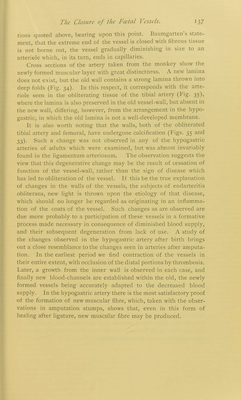 tions quoted above, bearing upon this point. Baumgarten s state- ment, that the extreme end of the vessel is closed with fibrous tissue is not borne out, the vessel gradually diminishing in size to an arteriole which, in its turn, ends in capillaries. Cross sections of the artery taken from the monkey show the newly formed muscular layer with great distinctness. A new lamina does not exist, but the old wall contains a strong lamina thrown into deep folds (Fig. 34). In this respect, it corresponds with the arte- riole seen in the obliterating tissue of the tibial artery (tig. 35), where the lamina is also preserved in the old vessel-wall, but absent in the new wall, differing, however, from the arrangement in the hypo- gastric, in which the old lamina is not a well-developed membrane. It is also worth noting that the walls, both of the obliterated tibial artery and femoral, have undergone calcification (Figs. 35 and 33). Such a change was not observed in any of the hypogastric arteries of adults which were examined, but was almost invariably found in the ligamentum arteriosum. The observation suggests the view that this degenerative change may be the result of cessation of function of the vessel-wall, rather than the sign of disease which has led to obliteration of the vessel. If this be the true explanation of changes in the walls of the vessels, the subjects of endarteritis obliterans, new light is thrown upon the etiology of that disease, which should no longer be regarded as originating in an inflamma- tion of the coats of the vessel. Such changes as are observed are due more probably to a participation of these vessels in a formative process made necessary in consequence of diminished blood supply, and their subsequent degeneration from lack of use. A study of the changes observed in the hypogastric artery after birth brings out a close resemblance to the changes seen in arteries after amputa- tion. In the earliest period we find contraction of the vessels in their entire extent, with occlusion of the distal portions by thrombosis. Later, a growth from the inner wall is observed in each case, and finally new blood-channels are established within the old, the newly formed vessels being accurately adapted to the decreased blood supply. In the hypogastric artery there is the most satisfactory proof of the formation of new muscular fibre, which, taken with the obser- vations in amputation stumps, shows that, even in this form of healing after ligature, new muscular fibre may be produced.