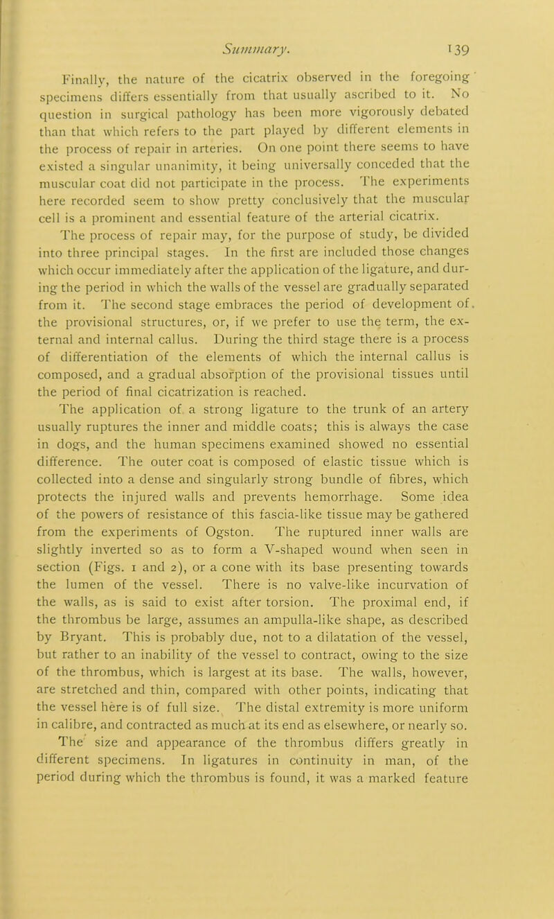 Finally, the nature of the cicatrix observed in the foregoing ' specimens differs essentially from that usually ascribed to it. No question in surgical pathology has been more vigorously debated than that which refers to the part played by different elements in the process of repair in arteries. On one point there seems to have existed a singular unanimity, it being universally conceded that the muscular coat did not participate in the process. The experiments here recorded seem to show pretty conclusively that the muscular cell is a prominent and essential feature of the arterial cicatrix. The process of repair may, for the purpose of study, be divided into three principal stages. In the first are included those changes which occur immediately after the application of the ligature, and dur- ing the period in which the walls of the vessel are gradually separated from it. The second stage embraces the period of development of. the provisional structures, or, if we prefer to use the term, the ex- ternal and internal callus. During the third stage there is a process of differentiation of the elements of which the internal callus is composed, and a gradual absorption of the provisional tissues until the period of final cicatrization is reached. The application of a strong ligature to the trunk of an artery usually ruptures the inner and middle coats; this is always the case in dogs, and the human specimens examined showed no essential difference. The outer coat is composed of elastic tissue which is collected into a dense and singularly strong bundle of fibres, which protects the injured walls and prevents hemorrhage. Some idea of the powers of resistance of this fascia-like tissue may be gathered from the experiments of Ogston. The ruptured inner walls are slightly inverted so as to form a Y-shaped wound when seen in section (Figs. 1 and 2), or a cone with its base presenting towards the lumen of the vessel. There is no valve-like incurvation of the walls, as is said to exist after torsion. The proximal end, if the thrombus be large, assumes an ampulla-like shape, as described by Bryant. This is probably due, not to a dilatation of the vessel, but rather to an inability of the vessel to contract, owing to the size of the thrombus, which is largest at its base. The walls, however, are stretched and thin, compared with other points, indicating that the vessel here is of full size. The distal extremity is more uniform in calibre, and contracted as much at its end as elsewhere, or nearly so. The size and appearance of the thrombus differs greatly in different specimens. In ligatures in continuity in man, of the period during which the thrombus is found, it was a marked feature