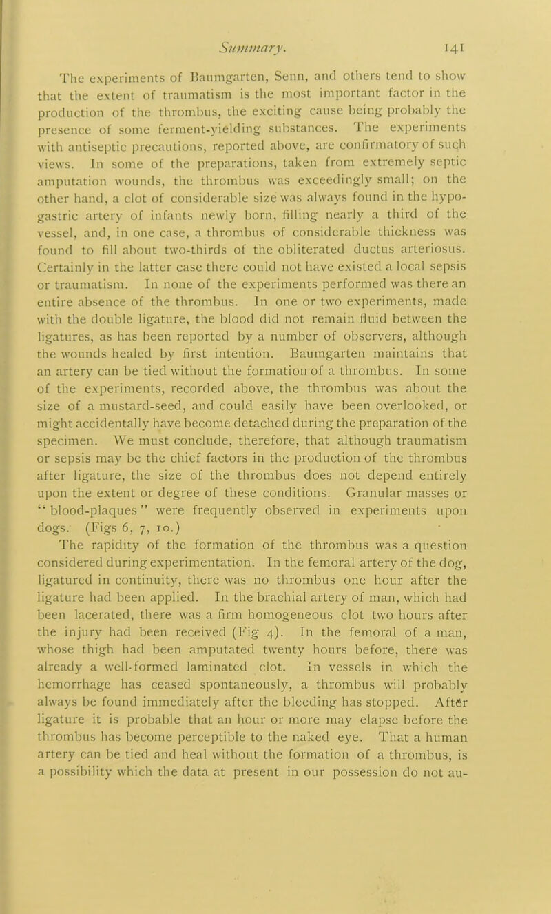 The experiments of Baumgarten, Senn, and others tend to show that the extent of traumatism is the most important factor in the production of the thrombus, the exciting cause being probably the presence of some ferment-yielding substances. 1 he experiments with antiseptic precautions, reported above, are confirmatory of such views. In some of the preparations, taken from extremely septic amputation wounds, the thrombus was exceedingly small; on the other hand, a clot of considerable size was always found in the hypo- gastric artery of infants newly born, filling nearly a third of the vessel, and, in one case, a thrombus of considerable thickness was found to fill about two-thirds of the obliterated ductus arteriosus. Certainly in the latter case there could not have existed a local sepsis or traumatism. In none of the experiments performed was there an entire absence of the thrombus. In one or two experiments, made with the double ligature, the blood did not remain fluid between the ligatures, as has been reported by a number of observers, although the wounds healed by first intention. Baumgarten maintains that an artery can be tied without the formation of a thrombus. In some of the experiments, recorded above, the thrombus was about the size of a mustard-seed, and could easily have been overlooked, or might accidentally have become detached during the preparation of the specimen. We must conclude, therefore, that although traumatism or sepsis may be the chief factors in the production of the thrombus after ligature, the size of the thrombus does not depend entirely upon the extent or degree of these conditions. Granular masses or “blood-plaques” were frequently observed in experiments upon dogs. (Figs 6, 7, 10.) The rapidity of the formation of the thrombus was a question considered during experimentation. In the femoral artery of the dog, ligatured in continuity, there was no thrombus one hour after the ligature had been applied. In the brachial artery of man, which had been lacerated, there was a firm homogeneous clot two hours after the injury had been received (Fig 4). In the femoral of a man, whose thigh had been amputated twenty hours before, there was already a well-formed laminated clot. In vessels in which the hemorrhage has ceased spontaneously, a thrombus will probably always be found immediately after the bleeding has stopped. After ligature it is probable that an hour or more may elapse before the thrombus has become perceptible to the naked eye. That a human artery can be tied and heal without the formation of a thrombus, is a possibility which the data at present in our possession do not au-