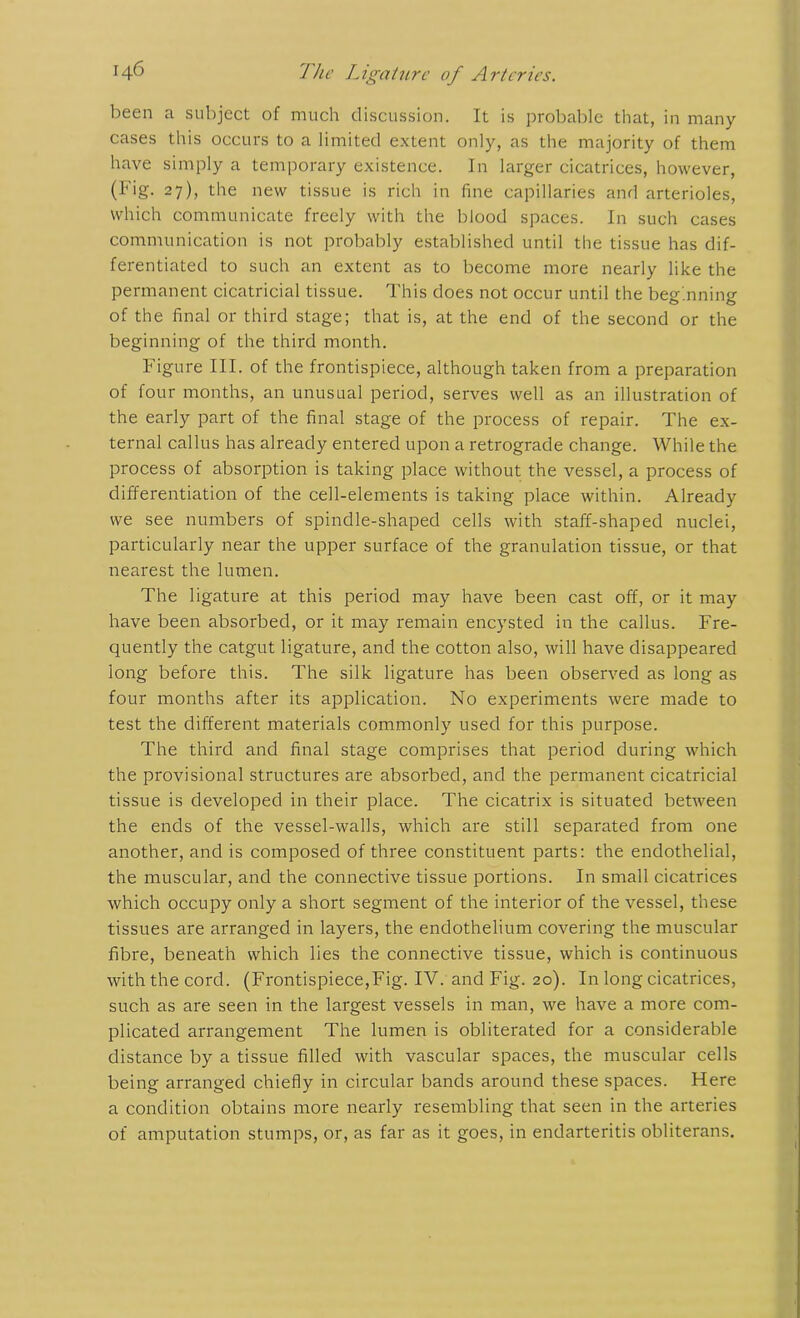 been a subject of much discussion. It is probable that, in many cases this occurs to a limited extent only, as the majority of them have simply a temporary existence. In larger cicatrices, however, (Fig. 27), the new tissue is rich in fine capillaries and arterioles, which communicate freely with the blood spaces. In such cases communication is not probably established until the tissue has dif- ferentiated to such an extent as to become more nearly like the permanent cicatricial tissue. This does not occur until the beginning of the final or third stage; that is, at the end of the second or the beginning of the third month. Figure III. of the frontispiece, although taken from a preparation of four months, an unusual period, serves well as an illustration of the early part of the final stage of the process of repair. The ex- ternal callus has already entered upon a retrograde change. While the process of absorption is taking place without the vessel, a process of differentiation of the cell-elements is taking place within. Already we see numbers of spindle-shaped cells with staff-shaped nuclei, particularly near the upper surface of the granulation tissue, or that nearest the lumen. The ligature at this period may have been cast off, or it may have been absorbed, or it may remain encysted in the callus. Fre- quently the catgut ligature, and the cotton also, will have disappeared long before this. The silk ligature has been observed as long as four months after its application. No experiments were made to test the different materials commonly used for this purpose. The third and final stage comprises that period during which the provisional structures are absorbed, and the permanent cicatricial tissue is developed in their place. The cicatrix is situated between the ends of the vessel-walls, which are still separated from one another, and is composed of three constituent parts: the endothelial, the muscular, and the connective tissue portions. In small cicatrices which occupy only a short segment of the interior of the vessel, these tissues are arranged in layers, the endothelium covering the muscular fibre, beneath which lies the connective tissue, which is continuous with the cord. (Frontispiece,Fig. IV. and Fig. 20). In long cicatrices, such as are seen in the largest vessels in man, we have a more com- plicated arrangement The lumen is obliterated for a considerable distance by a tissue filled with vascular spaces, the muscular cells being arranged chiefly in circular bands around these spaces. Here a condition obtains more nearly resembling that seen in the arteries of amputation stumps, or, as far as it goes, in endarteritis obliterans.