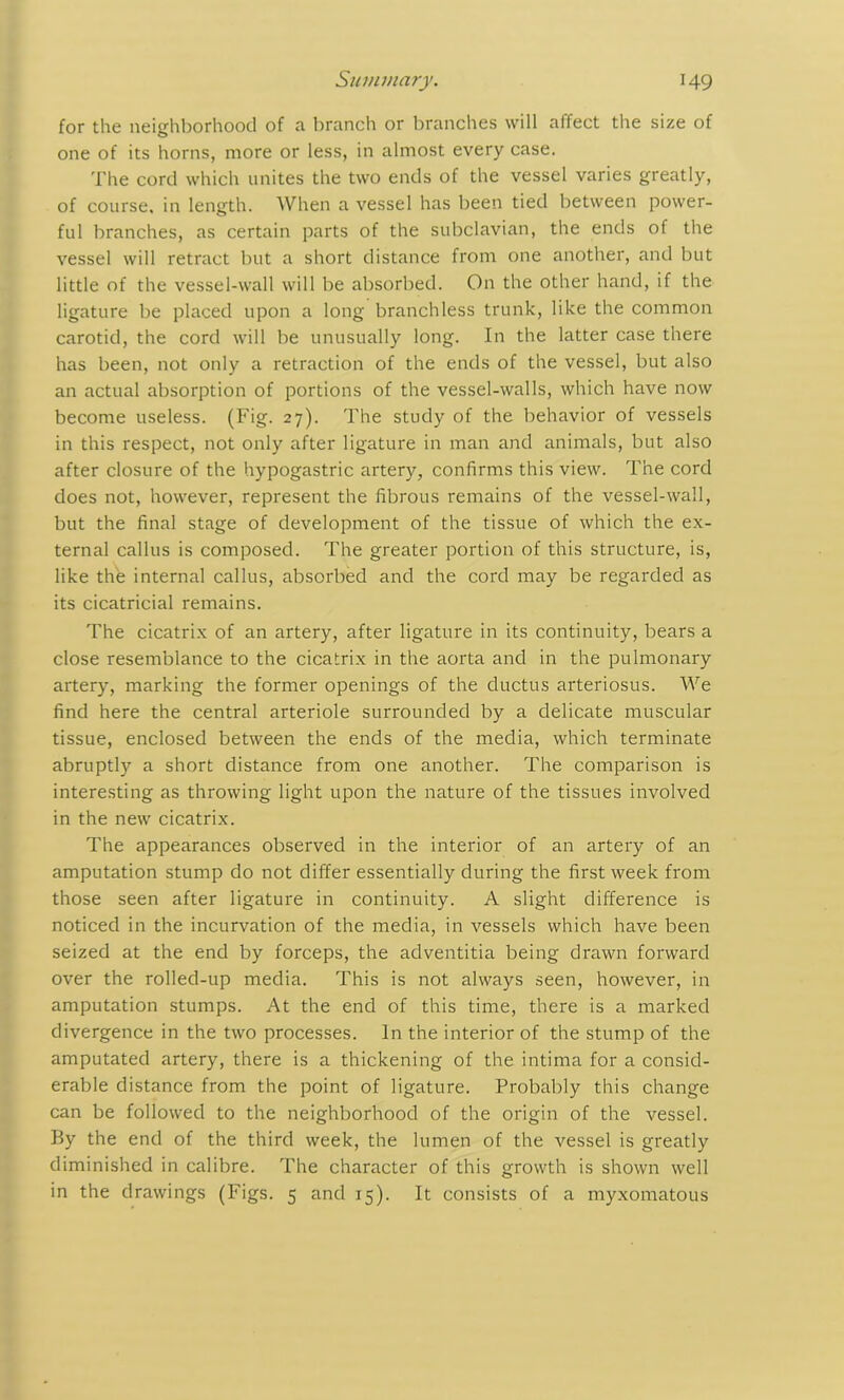for the neighborhood of a branch or branches will affect the size of one of its horns, more or less, in almost every case. The cord which unites the two ends of the vessel varies greatly, of course, in length. When a vessel has been tied between power- ful branches, as certain parts of the subclavian, the ends of the vessel will retract but a short distance from one another, and but little of the vessel-wall will be absorbed. On the other hand, if the ligature be placed upon a long branchless trunk, like the common carotid, the cord will be unusually long. In the latter case there has been, not only a retraction of the ends of the vessel, but also an actual absorption of portions of the vessel-walls, which have now become useless. (Fig. 27). The study of the behavior of vessels in this respect, not only after ligature in man and animals, but also after closure of the hypogastric artery, confirms this view. The cord does not, however, represent the fibrous remains of the vessel-wall, but the final stage of development of the tissue of which the ex- ternal callus is composed. The greater portion of this structure, is, like the internal callus, absorbed and the cord may be regarded as its cicatricial remains. The cicatrix of an artery, after ligature in its continuity, bears a close resemblance to the cicatrix in the aorta and in the pulmonary artery, marking the former openings of the ductus arteriosus. We find here the central arteriole surrounded by a delicate muscular tissue, enclosed between the ends of the media, which terminate abruptly a short distance from one another. The comparison is interesting as throwing light upon the nature of the tissues involved in the new cicatrix. The appearances observed in the interior of an artery of an amputation stump do not differ essentially during the first week from those seen after ligature in continuity. A slight difference is noticed in the incurvation of the media, in vessels which have been seized at the end by forceps, the adventitia being drawn forward over the rolled-up media. This is not always seen, however, in amputation stumps. At the end of this time, there is a marked divergence in the two processes. In the interior of the stump of the amputated artery, there is a thickening of the intima for a consid- erable distance from the point of ligature. Probably this change can be followed to the neighborhood of the origin of the vessel. By the end of the third week, the lumen of the vessel is greatly diminished in calibre. The character of this growth is shown well in the drawings (Figs. 5 and 15). It consists of a myxomatous