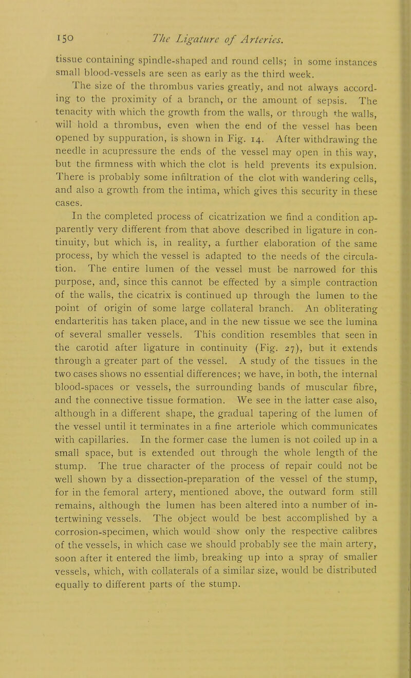 tissue containing spindle-shaped and round cells; in some instances small blood-vessels are seen as early as the third week. The size of the thrombus varies greatly, and not always accord- ing to the proximity of a branch, or the amount of sepsis. The tenacity with which the growth from the walls, or through the walls, will hold a thrombus, even when the end of the vessel has been opened by suppuration, is shown in Fig. 14. After withdrawing the needle in acupressure the ends of the vessel may open in this way, but the firmness with which the clot is held prevents its expulsion. There is probably some infiltration of the clot with wandering cells, and also a growth from the intima, which gives this security in these cases. In the completed process of cicatrization we find a condition ap- parently very different from that above described in ligature in con- tinuity, but which is, in reality, a further elaboration of the same process, by which the vessel is adapted to the needs of the circula- tion. The entire lumen of the vessel must be narrowed for this purpose, and, since this cannot be effected by a simple contraction of the walls, the cicatrix is continued up through the lumen to the point of origin of some large collateral branch. An obliterating endarteritis has taken place, and in the new tissue we see the lumina of several smaller vessels. This condition resembles that seen in the carotid after ligature in continuity (Fig. 27), but it extends through a greater part of the vessel. A study of the tissues in the two cases shows no essential differences; we have, in both, the internal blood-spaces or vessels, the surrounding bands of muscular fibre, and the connective tissue formation. We see in the latter case also, although in a different shape, the gradual tapering of the lumen of the vessel until it terminates in a fine arteriole which communicates with capillaries. In the former case the lumen is not coiled up in a small space, but is extended out through the whole length of the stump. The true character of the process of repair could not be well shown by a dissection-preparation of the vessel of the stump, for in the femoral artery, mentioned above, the outward form still remains, although the lumen has been altered into a number of in- tertwining vessels. The object would be best accomplished by a corrosion-specimen, which would show only the respective calibres of the vessels, in which case we should probably see the main artery, soon after it entered the limb, breaking up into a spray of smaller vessels, which, with collaterals of a similar size, would be distributed equally to different parts of the stump.