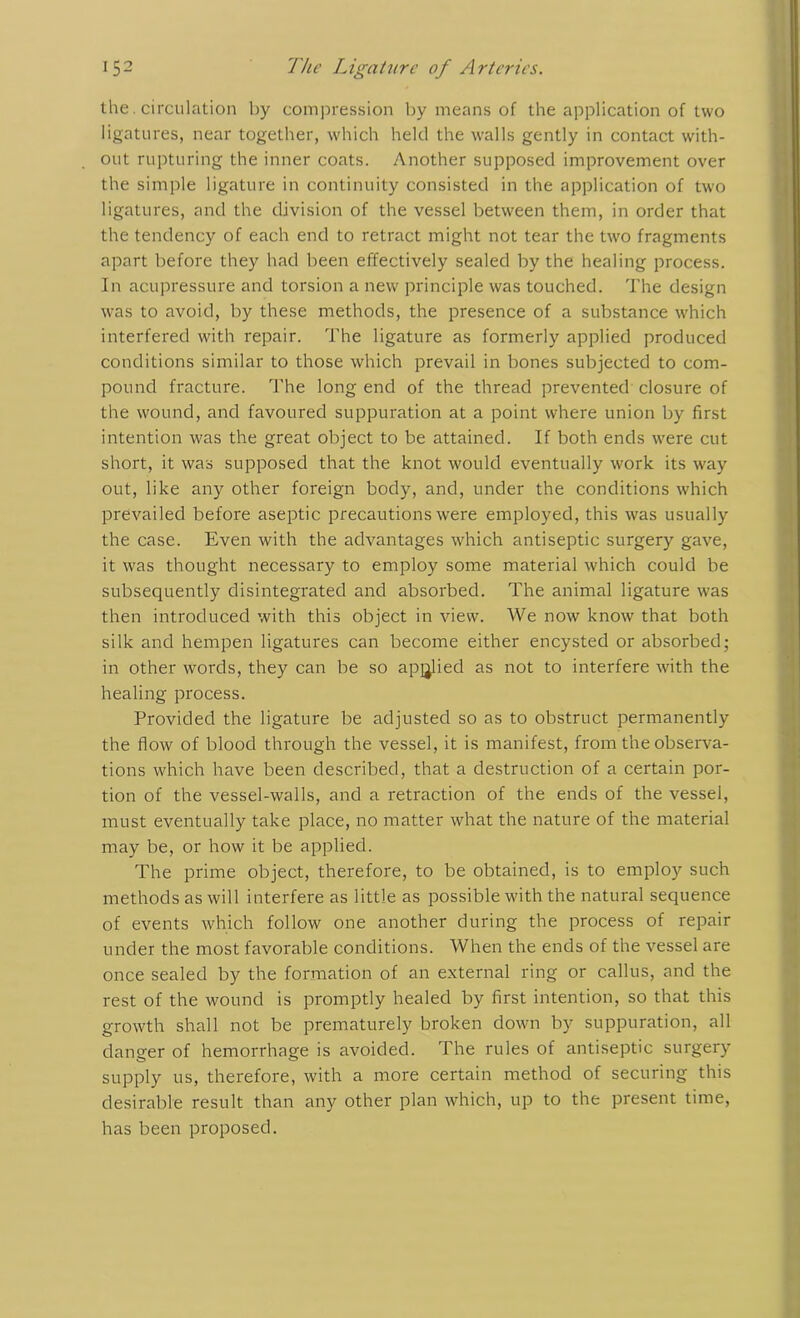 the. circulation by compression by means of the application of two ligatures, near together, which held the walls gently in contact with- out rupturing the inner coats. Another supposed improvement over the simple ligature in continuity consisted in the application of two ligatures, and the division of the vessel between them, in order that the tendency of each end to retract might not tear the two fragments apart before they had been effectively sealed by the healing process. In acupressure and torsion a new principle was touched. The design was to avoid, by these methods, the presence of a substance which interfered with repair. The ligature as formerly applied produced conditions similar to those which prevail in bones subjected to com- pound fracture. The long end of the thread prevented closure of the wound, and favoured suppuration at a point where union by first intention was the great object to be attained. If both ends were cut short, it was supposed that the knot would eventually work its way out, like any other foreign body, and, under the conditions which prevailed before aseptic precautions were employed, this was usually the case. Even with the advantages which antiseptic surgery gave, it was thought necessary to employ some material which could be subsequently disintegrated and absorbed. The animal ligature was then introduced with this object in view. We now know that both silk and hempen ligatures can become either encysted or absorbed; in other words, they can be so applied as not to interfere with the healing process. Provided the ligature be adjusted so as to obstruct permanently the flow of blood through the vessel, it is manifest, from the observa- tions which have been described, that a destruction of a certain por- tion of the vessel-walls, and a retraction of the ends of the vessel, must eventually take place, no matter what the nature of the material may be, or how it be applied. The prime object, therefore, to be obtained, is to employ such methods as will interfere as little as possible with the natural sequence of events which follow one another during the process of repair under the most favorable conditions. When the ends of the vessel are once sealed by the formation of an external ring or callus, and the rest of the wound is promptly healed by first intention, so that this growth shall not be prematurely broken down by suppuration, all danger of hemorrhage is avoided. The rules of antiseptic surgery supply us, therefore, with a more certain method of securing this desirable result than any other plan which, up to the present time, has been proposed.