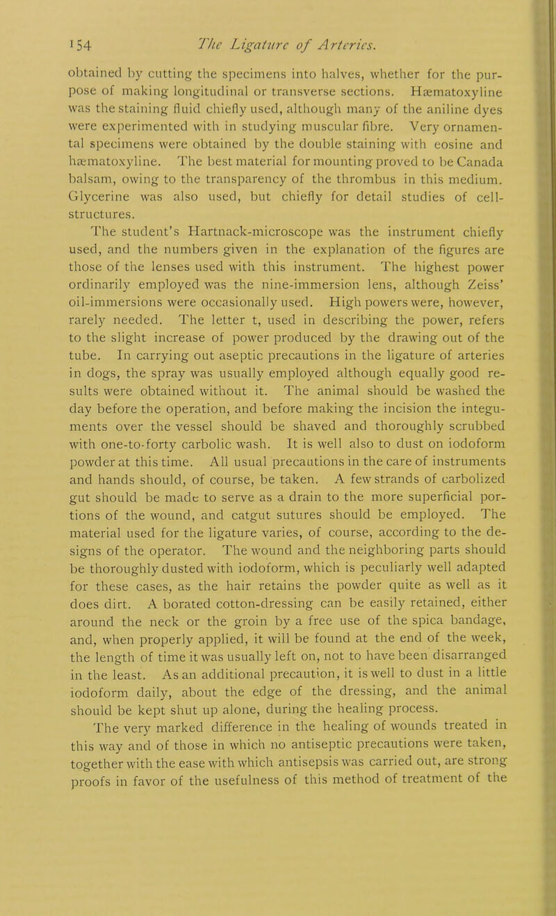 obtained by cutting the specimens into halves, whether for the pur- pose of making longitudinal or transverse sections. Haematoxyline was the staining fluid chiefly used, although many of the aniline dyes were experimented with in studying muscular fibre. Very ornamen- tal specimens were obtained by the double staining with cosine and haematoxyline. The best material for mounting proved to be Canada balsam, owing to the transparency of the thrombus in this medium. Glycerine was also used, but chiefly for detail studies of cell- structures. The student’s Hartnack-microscope was the instrument chiefly used, and the numbers given in the explanation of the figures are those of the lenses used with this instrument. The highest power ordinarily employed was the nine-immersion lens, although Zeiss’ oil-immersions were occasionally used. High powers were, however, rarely needed. The letter t, used in describing the power, refers to the slight increase of power produced by the drawing out of the tube. In carrying out aseptic precautions in the ligature of arteries in dogs, the spray was usually employed although equally good re- sults were obtained without it. The animal should be washed the day before the operation, and before making the incision the integu- ments over the vessel should be shaved and thoroughly scrubbed with one-to-forty carbolic wash. It is well also to dust on iodoform powder at this time. All usual precautions in the care of instruments and hands should, of course, be taken. A few strands of carbolized gut should be made to serve as a drain to the more superficial por- tions of the wound, and catgut sutures should be employed. The material used for the ligature varies, of course, according to the de- signs of the operator. The wound and the neighboring parts should be thoroughly dusted with iodoform, which is peculiarly well adapted for these cases, as the hair retains the powder quite as well as it does dirt. A borated cotton-dressing can be easily retained, either around the neck or the groin by a free use of the spica bandage, and, when properly applied, it will be found at the end of the week, the length of time it was usually left on, not to have been disarranged in the least. As an additional precaution, it is well to dust in a little iodoform daily, about the edge of the dressing, and the animal should be kept shut up alone, during the healing process. The very marked difference in the healing of wounds treated in this way and of those in which no antiseptic precautions were taken, together with the ease with which antisepsis was carried out, are strong proofs in favor of the usefulness of this method of treatment of the