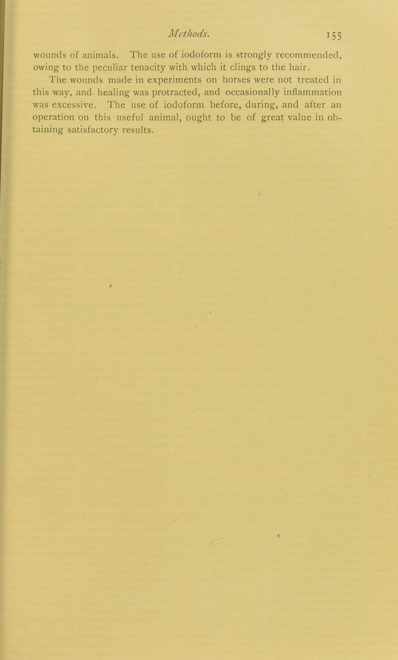 Methods. wounds of animals. The use of iodoform is strongly recommended, owing to the peculiar tenacity with which it clings to the hair. The wounds made in experiments on horses were not treated in this way, and healing was protracted, and occasionally inflammation was excessive. The use of iodoform before, during, and after an operation on this useful animal, ought to be of great value in ob- taining satisfactory results.