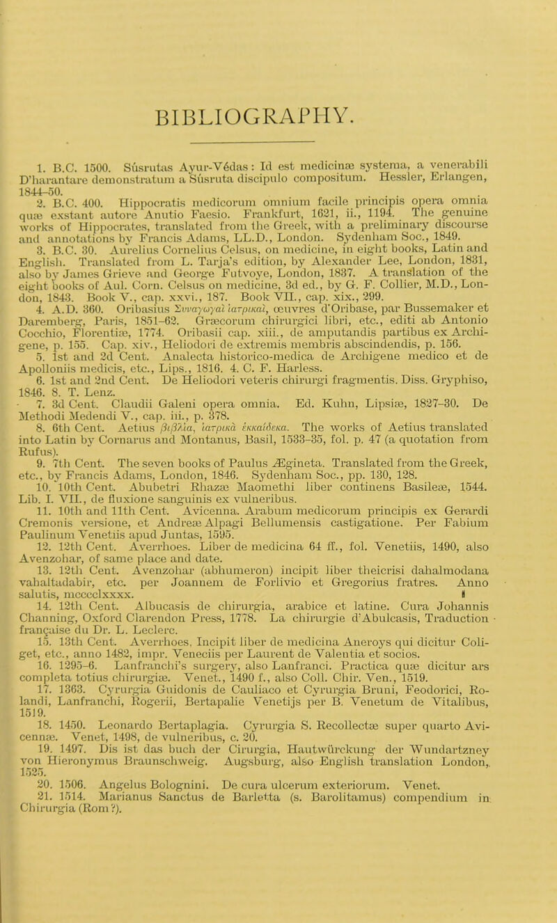 BIBLIOGRAPHY. 1. B.C. 1500. Susrutas Ayur-Vdclas: Id est medicinae systeraa, a venevabili D’harantare demonstratura a Susruta discipulo compositum. Hessler, Erlangen, 1844-50. . .... 2. B.C. 400. Hippocratis medicorum omnium facile principis opera omnia quae exstant autore Anutio Faesio. Frankfurt, 1621, ii., 1194. The genuine works of Hippocrates, translated from the Greek, with a preliminary discourse and annotations by Francis Adams, LL.D., London. Sydenham Soc., 1849. 3. B.C. 30. Aurelius Cornelius Celsus, on medicine, in eight books, Latin and English. Translated from L. Tarja’s edition, by Alexander Lee, London, 1831, also by James Grieve and George Futvoye, London, 1837. A translation of the eight books of Aul. Corn. Celsus on medicine, 3d ed., by G. F. Collier, M.D., Lon- don, 1843. Book V., cap. xxvi., 187. Book VH., cap. xix., 299. 4. A.D. 360. Oribasius ’Zvvayuyal iarputal, oeuvres d’Oribase, par Bussemaker et Dare mb erg, Paris, 1851-62. Graecorum chirurgici libri, etc., editi ab Antonio Cocchio, Florentiae, 1774. Oribasii cap. xiii., de amputandis partibus ex Archi- gene, p. 155. Cap. xiv., Heliodori de extremis membris abscindendis, p. 156. 5. 1st and 2d Cent. Analecta liistorico-medica de Arcliigene medico et de Apolloniis medicis, etc., Lips., 1816. 4. C. F. Harless. 6. 1st and 2nd Cent. De Heliodori veteris chirurgi fragmentis. Diss. Gryphiso, 1846. 8. T. Lenz. 7. 3d Cent. Claudii Galeni opera omnia. Ed. Kuhn, Lips he, 1827-30. De Methodi Medendi V., cap. iii., p. 378. 8. 6th Cent. Aetius fiifi/.ia, larpim EKKa'idena. The works of Aetius translated into Latin by Cornarus and Montanus, Basil, 1533-35, fol. p. 47 (a quotation from Rufus). 9. 7th Cent. The seven books of Paulus YEgineta. Translated from the Greek, etc., by Francis Adams, London, 1846. Sydenham Soc., pp. 130, 128. 10. 10th Cent. Abubetri Rhazas Maomethi liber contiuens Basileas, 1544. Lib. I. VII., de fluxione sanguinis ex vulneribus. 11. 10th and 11th Cent. Avicenna. Arab urn medicorum principis ex Gerardi Cremonis versione, et Andreas Alpagi Bellumensis castigatione. Per Fabium Paulinum Venetiis apud Juntas, 1595. 12. 12th Cent. Averrhoes. Liber de medicina 64 if., fol. Venetiis, 1490, also Avenzohar, of same place and date. 13. 12th Cent. Avenzohar (abhumeron) incipit liber theicrisi dahalmodana vahaltadabir, etc. per Joannem de Forlivio et Gregorius fratres. Anno salutis, mcccclxxxx. i 14. 12th Cent. Albucasis de chirurgia, arabice et latine. Cura Johannis Channing, Oxford Clarendon Press, 1778. La chirurgie d’Abulcasis, Traduction francaise du Dr. L. Leclerc. 15. 13th Cent. Averrhoes. Incipit liber de medicina Aneroys qui dicitur Coli- get, etc., anno 1482, impr. Veneciis per Laurent de Valentia et socios. 16. 1295-6. Lanfranchi’s surgery, also Lanfranci. Practica quae dicitur ars completa totius chirurgi as. Venet., 1490 f., also Coll. Chir. Ven., 1519. 17. 1363. Cyrurgia Guidonis de Cauliaco et Cyrurgia Bruni, Feodorici, Ro- landi, Lanfranchi, Rogerii, Bertapalie Venetijs per B. Venetum de Vitalibus, 1519. 18. 1450. Leonardo Bertaplagia. Cyrurgia S. Recollectas super quarto Avi- cennas. Venet, 1498, de vulneribus, c. 20. 19. 1497. Dis ist das buch der Cirurgia, Hautwiirckung der Wundartzney von Hieronymus Braunschweig. Augsburg, also English translation London,. 1525. 20. 1506. Angelus Bolognini. De cura ulcerum exteriorum. Venet. 21. 1514. Marianus Sanctus de Barletta (s. Barolitamus) compendium in Chirurgia (Rom?).