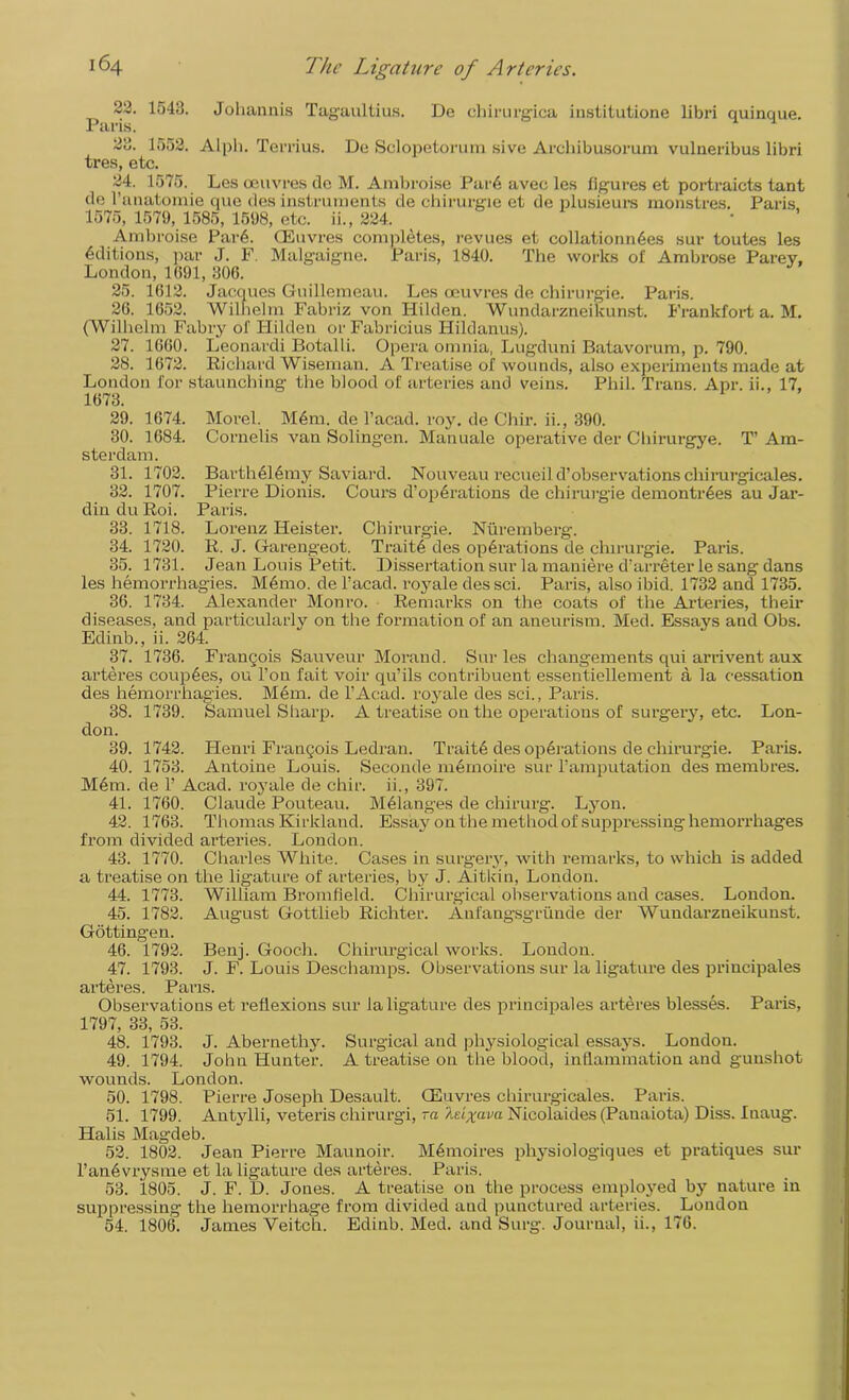 22. 1543. Johannis Tagaultius. De chirurgica institutione libri quinque. Paris. 23. 1552. Alph. Terrius. De Sclopetorum sive Arcliibusorum vulaeribus libri tres, etc. 24. 1575. Les oeuvres de M. Ambroise Par6 avec les figures et portraicts tant de l’anatomie que des instruments de chirurgic et de plusieurs monstres. Paris 1575, 1579, 1585, 1598, etc. ii., 224. Ambroise Par A CEuvres completes, revues et collation n6es sur toutes les Editions, par J. F. Malgaigne. Paris, 1840. The works of Ambrose Parev, London, 1(591, 306. 25. 1612. Jacques Guillemeau. Les oeuvres de chirurgie. Paris. 26. 1652. Wilhelm Fabriz von Hilden. Wundarzneikunst. Frankfort a. M. (Wilhelm Fabry of Hilden or Fabricius Hildanus). 27. 1660. Leonardi Botalli. Opera omnia, Lugduni Batavorum, p. 790. 28. 1672. Richard Wiseman. A Treatise of wounds, also experiments made at London for staunching the blood of arteries and veins. Phil. Trans. Apr. ii., 17, 1673. 29. 1674. Morel. M6m. de l’acad. roy. de Chir. ii., 390. 30. 1684. Cornells van Solingen. Manuale operative der Chirurgye. T’ Am- sterdam. 31. 1702. Bartheldmy Saviard. Nouveau recueild’observations chirurgicales. 32. 1707. Pierre Dionis. Cours d’operations de chirurgie demontrees au Jar- din duRoi. Paris. 33. 1718. Lorenz Heister. Chirurgie. Nuremberg. 34. 1720. R. J. Garengeot. Trait6 des operations de chirurgie. Paris. 35. 1731. Jean Louis Petit. Dissertation sur la maniere d’arreterle sang dans les hemorrhagies. Memo, de l’acad. royale des sci. Paris, also ibid. 1732 and 1735. 36. 1734. Alexander Monro. Remarks on the coats of the Arteries, their diseases, and particularly on the formation of an aneurism. Med. Essays and Obs. Edinb., ii. 264. 37. 1736. Francois Sauveur Morand. Sur les changements qui arrivent aux arteres couples, ou l’on fait voir qu’ils contribuent essentiellement a la cessation des hemorrhagies. Mem. de l’Acad. royale des sci., Paris. 38. 1739. Samuel Sharp. A treatise on the operations of surgery, etc. Lon- don. 39. 1742. Henri Francois Ledran. Traitd des operations de chirurgie. Paris. 40. 1753. Antoine Louis. Seconde memoire sur l’amputation des membres. Mem. de 1’ Acad, royale de chir. ii., 397. 41. 1760. Claude Pouteau. Melanges de chirurg. Lyon. 42. 1763. Thomas Kirkland. Essay on the method of suppressing-hemorrhages from divided arteries. London. 43. 1770. Charles White. Cases in surgery, with remarks, to which is added a treatise on the ligature of arteries, by J. Aitkin, London. 44. 1773. William Bromfleld. Chirurgical observations and cases. London. 45. 1782. August Gottlieb Richter. Anfangsgrunde der Wundarzneikunst. Gottingen. 46. 1792. Benj. Gooch. Chirurgical works. London. 47. 1793. J. F. Louis Deschamps. Observations sur la ligature des principals arteres. Paris. Observations et reflexions sur la ligature des principales arteres blesses. Paris, 1797, 33, 53. 48. 1793. J. Abernethy. Surgical and physiological essays. London. 49. 1794. John Hunter. A treatise on the blood, inflammation and gunshot wounds. London. 50. 1798. Pierre Joseph Desault. CEuvres chirurgicales. Paris. 51. 1799. Antylli, veteris chirurgi, ra Idxava Nicolaides (Panaiota) Diss. Inaug. Halis Magdeb. 52. 1802. Jean Pierre Maunoir. Memoires physiologiques et pratiques sur l’anevrysme et la ligature des arteres. Paris. 53. 1805. J. F. D. Jones. A treatise on the process employed by nature in suppressing the hemorrhage from divided and punctured arteries. London 54. 1806. James Veitch. Edinb. Med. and Surge Journal, ii., 176.