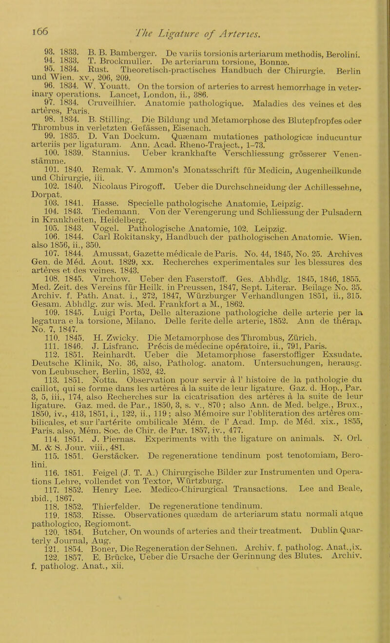 93. 1833. B. B. Bamberger. De variis torsionisarteriarummethodis, Berolini. 94. 1833. T. Brockmuller. De arteriarum torsione, Bonnae. 95. 1834. Rust. Theoretisch-practisches Handbuch der Chirurgie. Berlin und Wien, xv., 206, 209. 96. 1834. W. Youatt. On the torsion of arteries to arrest hemorrhage in veter- inary operations. Lancet, London, ii., 386. 97. 1834. Cruveilliier. Anatomic pathologique. Maladies des veines et des arteres, Paris. 98. 1834. B. Stilling. Die Bildung und Metamorphose des Blutepfropfes oder Thrombus in verletzten Gefassen, Eisenach. 99. 1835. D. Van Dockum. Q men am mutationes pathologic® inducuntur arteriis per ligaturam. Ann. Acad. Rheno-Traject., 1-73. 100. 1839. Stannius. Ueber lcrankhafte Verschliessung grosserer Venen- stamme. 101. 1840. Remak. V. Ammon’s Monatsschrift fur Medicin, Augenheilkunde und Chirurgie, iii. 102. 1840. Nicolaus Pirogofif. Ueber die Durchschneidung der Achillessehne, Dorpat. 103. 1841. Hasse. Specielle pathologische Anatomie, Leipzig. 104. 1843. Tiedemann. Von der Verengerung und Schliessung der Pulsadern in Krankheiten, Heidelberg. 105. 1843. Vogel. Pathologische Anatomie, 102. Leipzig. 106. 1844. Carl Rokitansky, Handbuch der pathologischen Anatomie. Wien, also 1856, ii., 350. 107. 1844. Amussat, Gazette medicale de Paris. No. 44,1845, No. 25. Archives Gen. de Med. Aout. 1829, xx. Recherches experimentales sur les blessures des arteres et des veines. 1843. 108. 1845. Virchow. Ueber den Faserstoff. Ges. Abhdlg. 1845, 1846, 1855. Med. Zeit. des Vereins fur Heilk. in Preussen, 1847, Sept. Literal’. Beilage No. 35. Archiv. f. Path. Anat. i., 272, 1847, Wtirzburger Verhandlungen 1851, ii., 315. Gesam. Abhdlg-. zur wis. Med. Frankfort a M., 1862. 109. 1845. Luigi Porta, Delle alterazione pathologiche delle arterie per la legatura e la torsione, Milano. Delle ferite delle arterie, 1852. Ann de thdrap. No. 7, 1847. 110. 1845. H. Zwicky. Die Metamorphose des Thrombus, Zurich. 111. 1846. J. Lisfranc. Precis de medecine operatoire, ii., 791, Paris. 112. 1851. Reinhardt. Ueber die Metamorphose faserstoffiger Exsudate. Deutsche Klinik, No. 36, also, Patholog. anatom. Untersuchungen, herausg. von Leubuscher, Berlin, 1852, 42. 113. 1851. Notta. Observation pour servir a 1’ histoire de la pathologie du caillot, qui se forme dans les arteres a la suite de leur ligature. Gaz. d. Hop., Par. 3, 5, iii., 174, also Recherches sur la cicatrisation des arteres a la suite de leur ligature. Gaz. med. de Par., 1850, 3, s. v., 870 ; also Ann. de Med. beige., Brux., 1850, iv., 413, 1851, i., 122, ii., 119 ; also Mdmoire sur 1’obliteration des arteres om- bilicales, et sur i’artdrite ombilicale Mem. de 1’Acad. Imp. de Med. xix., 1S55, Paris, also, Mem. Soc. de Chir. de Par. 1857, iv., 477. 114. 1851. J. Piernas. Experiments with the ligature on animals. N. Orl. M. & S. Jour. viii., 481. 115. 1851. Gerstacker. De regeneratione tendinum post tenotomiam, Bero- lini. 116. 1851. Feigel (J. T. A.) Chirurgische Bilder zur Instrumenten und Opera- tions Lehre, vollendet von Textor, Wiirtzburg. 117. 1852. Henry Lee. Medico-Chirurgical Transactions. Lee and Beale, ibid., 1867. 118. 1852. Thierfelder. De regeneratione tendinum. 119. 1853. Risse. Observationes qiuedam de arteriarum statu normali atque pathologico, Regiomont. 120. 1854. Butcher, On wounds of arteries and their treatment. Dublin Quar- terly Journal, Aug. 121. 1854. Boner, Die Regeneration der Sehnen. Archiv. f. patholog. Anat., ix. 122. 1857. E. Brticke, Ueber die Ursache der Gerinnung des Blutes. Archiv. f. patholog. Anat., xii.