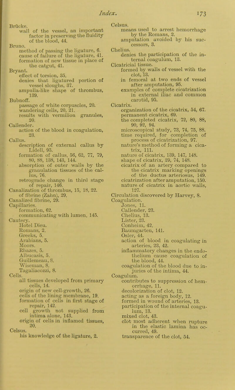 Brilcke. wall of the vessel, an important factor in preserving the fluidity of the blood, 44. Bruno. method of passing the ligature, G. cause of failure of the ligature, 41. formation of new tissue in place of the catgut, 41. Bryant. efTect of torsion, 35. denies that ligatured portion of vessel sloughs, 37. ampulla-like shape of thrombus, 139. Bubnoff. passage of white corpuscles, 20. wandering cells, 20, 21. results with vermilion granules, 20. Callender. action of the blood in coagulation, 23. Callus. description of external callus by Lidell, 95. formation of callus, 56, 62, 77, 79, 80, 88, 138, 143, 144. absorption of outer walls by the granulation tissues of the cal- lus, 76. retrograde change in third stage of repair, 146. Canalization of thrombus, 15, 18, 22. of fibrine (Zalm), 29. Canalized fibrine, 29. Capillaries. formation, 62. communicating with lumen, 145. Cautery. Hotel Dieu. Romans, 2. Greeks, 5. Arabians, 5. Moors. Rhazes, 5. Albucasis, 5. Guillemeau, 8. Wiseman, 8. Tagaliacozzi, 8. Cells. all tissues developed from primary cells, 14. origin of new cell-growth, 26. cells of the lining membrane, 19. formation of cells in first stage of repair, 142. cell growth not supplied from intima alone, 143. origin of cells in inflamed tissues, 20. Celsus. his knowledge of the ligature, 2. Celsus. means used to arrest hemorrhage by the Romans, 2. amputation avoided by his suc- cessors, 3. Chelius. denies the participation of the in- ternal coagulum, 13. Cicatricial tissue. formed by walls of vessel with the clot, 13. in femoral at two ends of vessel after amputation, 95. examples of complete cicatrization in external iliac and common carotid, 95. Cicatrix. organization of the cicatrix, 54, 67. permanent cicatrix, 69. the completed cicatrix, 72, 80, 88, 90, 92, 94. microscopical study, 73, 74, 75, 88. time required, for completion of process of cicatrization, 97. nature’s method of forming a cica- trix, 111. nature of cicatrix, 139, 147, 148. shape of cicatrix, 29, 74, 148. cicatrix of an artery compared to the cicatrix marking openings of the ductus arteriosus, 149. cicatrization after amputation, 150. nature of cicatrix in aortic walls, 127. Circulation discovered by Harvey, 8. Coagulation. Jones, 11. Callender, 23. Chelius, 13. Lister, 23. Conheim, 42. Baumgarten, 141. Osier, 44. action of blood in coagulating in arteries, 23, 42. inflammatory changes in the endo- thelium cause coagulation of the blood, 44. coagulation of the blood due to in- juries of the intima, 44. Coagulum. contributes to suppression of hem- orrhage, 11. decolorization of clot, 12. acting as a foreign body, 12. formed in wound of arteries, 13. participation of the internal coagu- lum, 13. mixed clot, 43. clot most adherent when rupture in the elastic lamina has oc- curred, 49. transparence of the clot, 54.