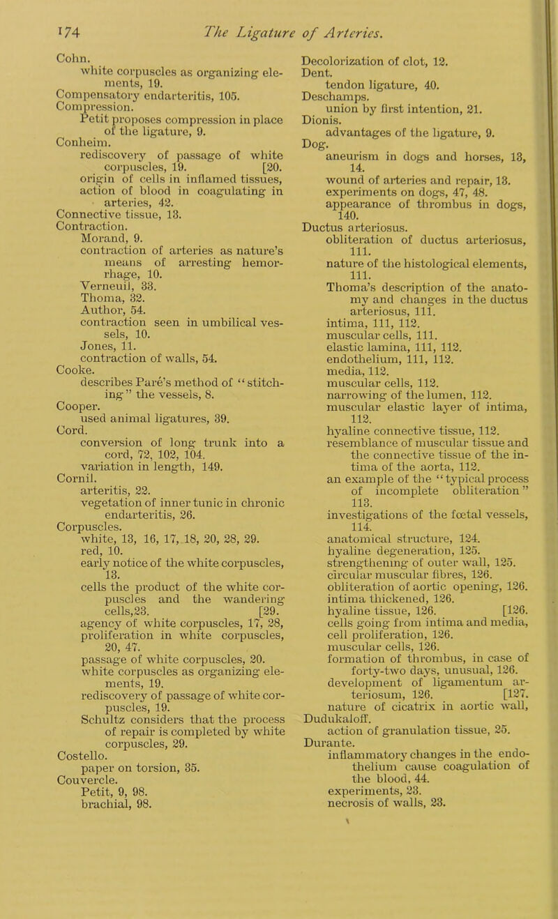 Cohn. white corpuscles as organizing ele- ments, 19. Compensatory endarteritis, 105. Compression. Petit proposes compression in place of the ligature, 9. Conheim. rediscovery of passage of white corpuscles, 19. [20. origin of cells in inflamed tissues, action of blood in coagulating in arteries, 42. Connective tissue, 13. Contraction. Morand, 9. contraction of arteries as nature’s means of arresting hemor- rhage, 10. Verneuil, 33. Thom a, 32. Author, 54. contraction seen in umbilical ves- sels, 10. Jones, 11. contraction of walls, 54. Cooke. describes Pare’s method of “ stitch- ing ” the vessels, 8. Cooper. used animal ligatures, 39. Cord. conversion of long trunk into a cord, 72, 102, 104. variation in length, 149. Cornil. arteritis, 22. vegetation of inner tunic in chronic endarteritis, 26. Corpuscles. white, 13, 16, 17, 18, 20, 28, 29. red, 10. early notice of the white corpuscles, 13. cells the product of the white cor- puscles and the wandering cells, 23. [29. agency of white corpuscles, 17, 28, proliferation in white corpuscles, 20, 47. passage of white corpuscles, 20. white corpuscles as organizing- ele- ments, 19. rediscovery of passage of white cor- puscles, 19. Schultz considers that the process of repair is completed by white corpuscles, 29. Costello. paper on torsion, 35. Couvercle. Petit, 9, 98. brachial, 98. Decolorization of clot, 12. Dent. tendon ligature, 40. Deschamps. union by first intention, 21. Dionis. advantages of the ligature, 9. Dog. aneurism in dogs and horses, 13, 14. wound of arteries and repair, 13. experiments on dogs, 47, 48. appearance of thrombus in dogs, 140. Ductus arteriosus. obliteration of ductus arteriosus, 111. nature of the histological elements, 111. Thoma’s description of the anato- my and changes in the ductus arteriosus, 111. intima, 111, 112. muscular cells, 111. elastic lamina, 111, 112. endothelium, 111, 112. media, 112. muscular cells, 112. narrowing of the lumen, 112. muscular elastic layer of intima, 112. hyaline connective tissue, 112. resemblance of muscular tissue and the connective tissue of the in- tima of the aorta, 112. an example of the “ typical process of incomplete obliteration ” 113. investigations of the foetal vessels, 114. anatomical structure, 124. hyaline degeneration, 125. strengthening of outer wall, 125. circular muscular fibres, 126. obliteration of aortic opening, 126. intima thickened, 126. hyaline tissue, 126. [126. cells going from intima and media, cell proliferation, 126. muscular cells, 126. formation of thrombus, in case of forty-two days, unusual, 126. development of ligamentum ar- teriosum, 126. [127. nature of cicatrix in aortic wall, Dudukaloff. action of granulation tissue, 25. Durante. inflammatory changes in the endo- thelium cause coagulation of the blood, 44. experiments, 23. necrosis of walls, 23.