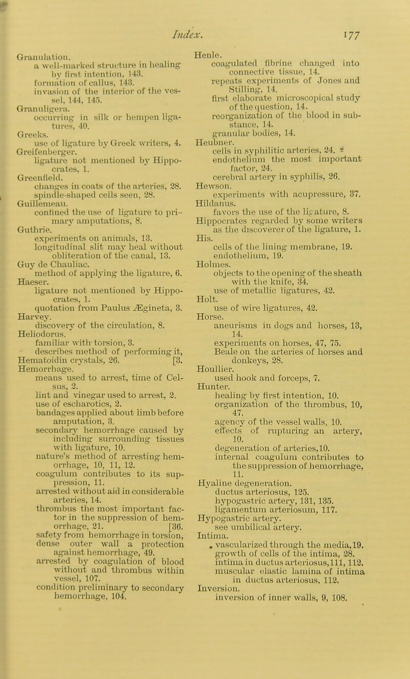 t Index. 177 Granulation. a well-marked structure in healing by first intention, 143. formation of callus, 143. invasion of the interior of the ves- sel, 144, 145. Granulig'era. occurring- in silk or hempen liga- tures, 40. Greeks. use of ligature by Greek writers, 4. Greifenberger. ligature not mentioned by Hippo- crates, 1. Greenfield. changes in coats of the arteries, 28. spindle-shaped cells seen, 28. Guillemeau. confined the use of ligature to pri- mary amputations, 8. Guthrie. expei-iments on animals, 13. longitudinal slit may heal without obliteration of the canal, 13. Guy de Chauliac. method of applying the ligature, 6. Haeser. ligature not mentioned by Hippo- crates, 1. quotation from Paulus HSgineta, 3. Harvey. discovery of the circulation, 8. Heliodorus. familiar with torsion, 3. describes method of performing it, Hematoidin crystals, 20. [3. Hemorrhage. means used to arrest, time of Cel- sus, 2. lint and vinegar used to arrest, 2. use of escharotics, 2. bandages applied about limb before amputation, 3. secondary hemorrhag-e caused by including surrounding tissues with ligature, 10. nature’s method of arresting hem- orrhage, 10, 11, 12. coagulum contributes to its sup- pression, 11. arrested without aid in considerable arteries, 14. thrombus the most important fac- tor in the suppression of hem- orrhage, 21. [36. safety from hemorrhage in torsion, dense outer wall a protection against hemorrhage, 49. arrested by coagulation of blood without and thrombus within vessel, 107. condition preliminary to secondary Henle. coagulated flbrine changed into connective tissue, 14. repeats experiments of Jones and Stilling, 14. first elaborate microscopical study of the question, 14. reorganization of the blood in sub- stance, 14. granular bodies, 14. Heubner. cells in syphilitic arteries, 24. - endothelium the most important factor, 24. cerebral artery in syphilis, 26. Hewson. experiments with acupressure, 37. Hildanus. favors the use of the ligature, 8. Hippocrates regarded by some writers as the discoverer of the ligature, 1. His. cells of the lining membrane, 19. endothelium, 19. Holmes. objects to the opening of the sheath with the knife, 34. use of metallic ligatures, 42. Holt. use of wire ligatures, 42. Horse. aneurisms in dogs and horses, 13, 14. experiments on horses, 47, 75. Beale on the arteries of horses and donkeys, 28. Houllier. used hook and forceps, 7. Hunter. healing by first intention, 10. organization of the thrombus, 10, 47. agency of the vessel walls, 10. effects of rupturing an artery, degeneration of arteries, 10. internal coagulum contributes to the suppression of hemorrhage, 11. Hyaline degeneration, ductus arteriosus, 125. hypogastric artery, 131,135. ligamentum arteriosum, 117. Hypogastric artery. see umbilical artery. Intima. . vascularized through the media,19. growth of cells of the intima, 28. intima in ductus arteriosus,111, 112. muscular elastic lamina of intima in ductus arteriosus, 112. Inversion.