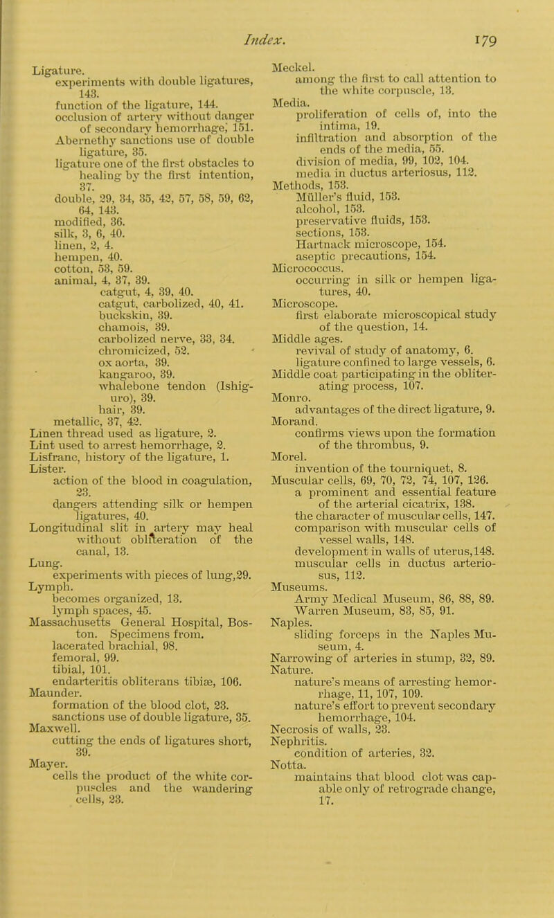 Ligature. experiments with double ligatures, 143. function of the ligature, 144. occlusion of artery without danger of secondary hemorrhage,' 151. Abernethy sanctions use of double ligature, 35. ligature one of the first obstacles to healing by the first intention, 37. double, 29, 34, 35, 42, 57, 58, 59, 62, 64, 143. modified, 36. silk, 3, 6, 40. linen, 2, 4. hempen, 40. cotton, 53, 59. animal, 4, 37, 39. catgut, 4, 39, 40. catgut, carbolized, 40, 41. buckskiu, 39. chamois, 39. carbolized nerve, 33, 34. chromicized, 52. ox aorta, 39. kangaroo, 39. whalebone tendon (Ishig- uro), 39. hair, 39. metallic, 37, 42. Linen thread used as ligature, 2. Lint used to arrest hemorrhage, 2. Lisfranc, history of the ligature, 1. Lister. action of the blood in coagulation, 23. dangers attending silk or hempen ligatures, 40. Longitudinal slit in artery may heal without obliteration of the canal, 13. Lung. experiments with pieces of lung,29. Lymph. becomes organized, 13. lymph spaces, 45. Massachusetts General Hospital, Bos- ton. Specimens from, lacerated brachial, 98. femoral, 99. tibial, 101. endarteritis obliterans tibia?, 106. Maunder. formation of the blood clot, 23. sanctions use of double ligature, 35. Maxwell. cutting- the ends of ligatures short, 39. Mayer. cells the product of the white cor- puscles and the wandering cells, 23. Meckel. among the fn-st to call attention to the white corpuscle, 13. Media. proliferation of cells of, into the intima, 19. infiltration and absorption of the ends of the media, 55. division of media, 99, 102, 104. media in ductus arteriosus, 112. Methods, 153. Muller’s fluid, 153. alcohol, 153. preservative fluids, 153. sections, 153. Hartnack microscope, 154. aseptic precautions, 154. Micrococcus. occurring in silk or hempen liga- tures, 40. Microscope. first elaborate microscopical study of the question, 14. Middle ages. revival of study of anatomy, 6. ligature confined to large vessels, 6. Middle coat participating in the obliter- ating process, 107. Monro. advantages of the direct ligature, 9. Morand. confirms views upon the formation of the thrombus, 9. Morel. invention of the tourniquet, 8. Muscular cells, 69, 70, 72, 74, 107, 126. a prominent and essential feature of the arterial cicatrix, 138. the character of muscular cells, 147. comparison with muscular cells of vessel walls, 148. development in walls of uterus,148. muscular cells in ductus arterio- sus, 112. Museums. Army Medical Museum, 86, 88, 89. Warren Museum, 83, 85, 91. Naples. sliding forceps in the Naples Mu- seum, 4. Narrowing of arteries in stump, 32, 89. Nature. nature’s means of arresting hemor- rhage, 11,107, 109. nature’s effort to prevent secondary hemorrhage, 104. Necrosis of walls, 23. Nephritis. condition of arteries, 32. Notta. maintains that blood clot was cap- able only of retrograde change, 17.