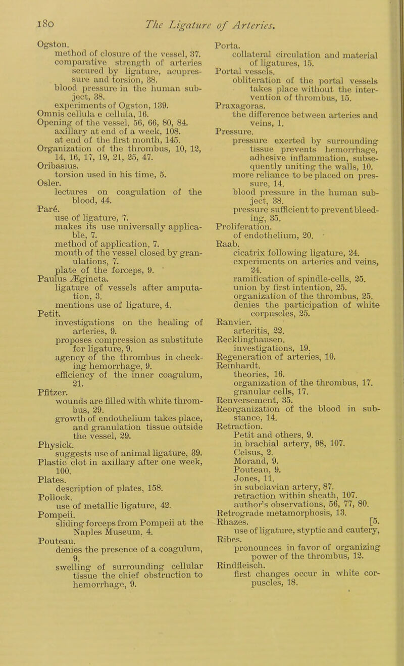 Ogston. method of closure of the vessel, 37. comparative strength of arteries secured by ligature, acupres- sure and torsion, 38. blood pressure in the human sub- ject, 38. experiments of Ogston, 139. Omnis cellula e cellula, 16. Opening of the vessel, 56, 66, 80, 84. axillary at end of a week, 108. at end of the first month, 145. Organization of the thrombus, 10, 12, 14, 16, 17, 19, 21, 25, 47. Oribasius. torsion used in his time, 5. Osier. lectures on coagulation of the blood, 44. Par6. use of ligature, 7. makes its use universally applica- ble, 7. method of application, 7. mouth of the vessel closed by gran- ulations, 7. plate of the forceps, 9. Paulus yEgineta. ligature of vessels after amputa- tion, 3. mentions use of ligature, 4. Petit. investigations on the healing of arteries, 9. proposes compression as substitute for ligature, 9. agency of the thrombus in check- ing hemorrhage, 9. efficiency of the inner coagulum, 21. Pfitzer. wounds are filled with white throm- bus, 29. growth of endothelium takes place, and granulation tissue outside the vessel, 29. Physick. suggests use of animal ligature, 39. Plastic clot in axillary after one week, 100. Plates. description of plates, 158. Pollock. use of metallic ligature, 42. Pompeii. sliding forceps from Pompeii at the Naples Museum, 4. Pouteau. denies the presence of a coagulum, 9. swelling of surrounding cellular tissue the chief obstruction to Porta. collateral circulation and material of ligatures, 15. Portal vessels. obliteration of the portal vessels takes place without the inter- vention of thrombus, 15. Praxagoras. the difference between arteries and veins, 1. Pressure. pressure exerted by surrounding tissue prevents hemorrhage, adhesive inflammation, subse- quently uniting the walls, 10. more reliance to be placed on pres- sure, 14. blood pressure in the human sub- ject, 38. pressure sufficient to prevent bleed- ing, 35. Proliferation. of endothelium, 20. Raab. cicatrix following ligature, 24. experiments on arteries and veins, 24. ramification of spindle-cells, 25. union by first intention, 25. organization of the thrombus, 25. denies the participation of white corpuscles, 25. Ranvier. arteritis, 22. Recklinghausen. investigations, 19. Regeneration of arteries, 10. Reinhardt. theories, 16. organization of the thrombus, 17. granular cells, 17. Renversement, 35. Reorganization of the blood in sub- stance, 14. Retraction. Petit and others, 9. in brachial artery, 98, 107. Celsus, 2. Morand, 9. Pouteau, 9. Jones, 11. in subclavian artery, 87. retraction within sheath, 107. author’s observations, 56, 77, 80. Retrograde metamorphosis, 13. Rhazes. [5. use of ligature, styptic and cautery, Ribes. pronounces in favor of organizing power of the thrombus, 12. Rindfleisch. first changes occur in white cor-