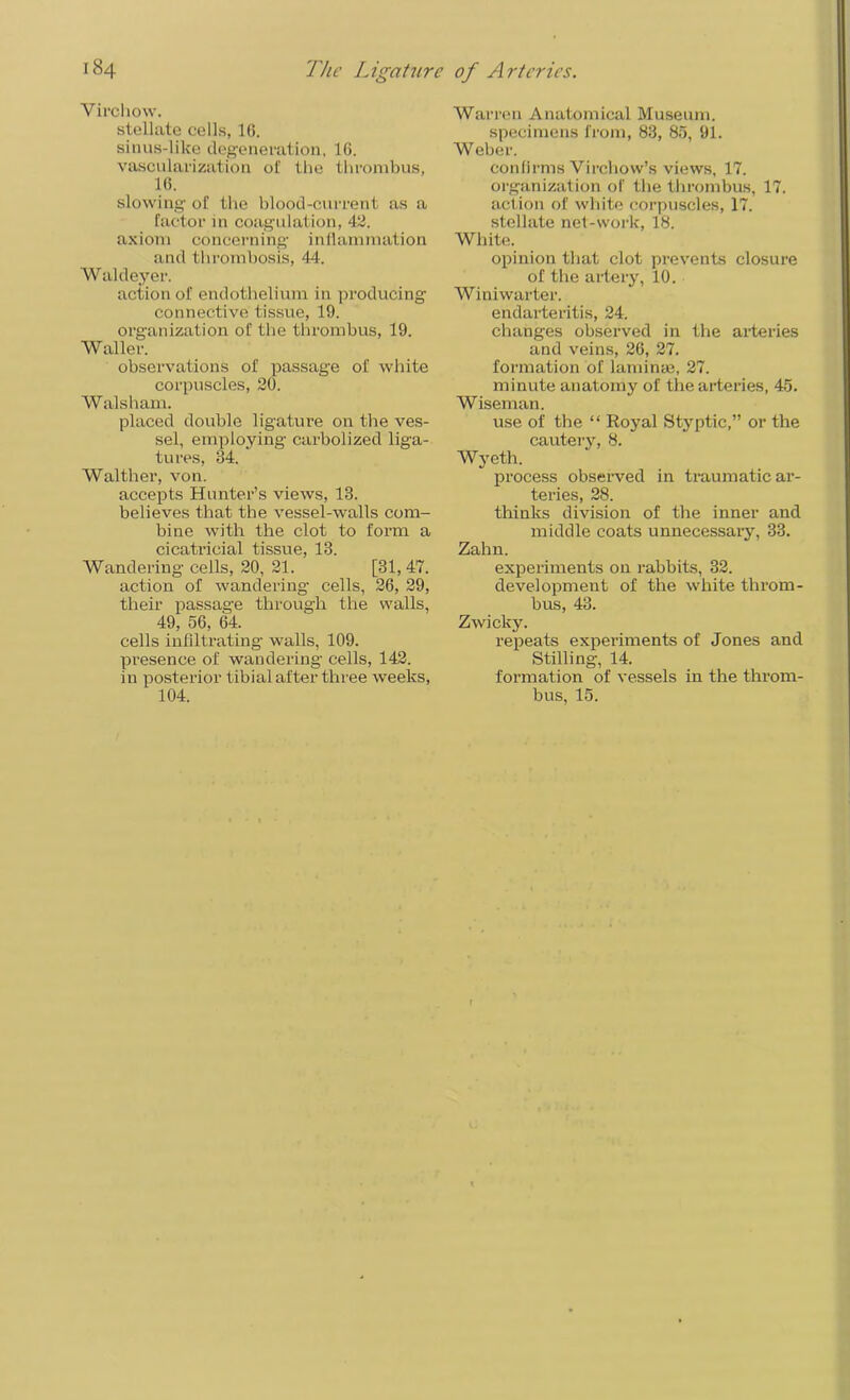 Virchow. stellate cells, 16. sinus-like degeneration, 16. vascularization of the thrombus, 16. slowing of the blood-current as a factor in coagulation, 42. axiom concerning- inflammation and thrombosis, 44. Waldeyer. action of endothelium in producing connective tissue, 19. organization of the thrombus, 19. Waller. observations of passage of white corpuscles, 20. Walsham. placed double ligature on the ves- sel, employing carbolized liga- tures, 84. Walther, von. accepts Hunter’s views, 13. believes that the vessel-walls com- bine with the clot to form a cicatricial tissue, 13. Wandering cells, 20, 21. [31, 47. action of wandering cells, 26, 29, their passage through the walls, 49, 56, 64. cells infiltrating walls, 109. presence of wandering cells, 142. in posterior tibial after three weeks, 104. Warren Anatomical Museum, specimens from, 83, 85, 91. W eber. confirms Virchow’s views, 17. organization of the thrombus, 17. action of white corpuscles, 17. stellate net-work, 18. White. opinion that clot prevents closure of the artery, 10. Winiwarter. endarteritis, 24. changes observed in the arteries and veins, 26, 27. formation of laminae, 27. minute anatomy of the arteries, 45. Wiseman. use of the “ Royal Styptic,” or the cautery, 8. Wyeth. process observed in traumatic ar- teries, 28. thinks division of the inner and middle coats unnecessary, 33. Zahn. experiments on rabbits, 32. development of the white throm- bus, 43. Zwicky. repeats experiments of Jones and Stilling, 14. formation of vessels in the throm- bus, 15.