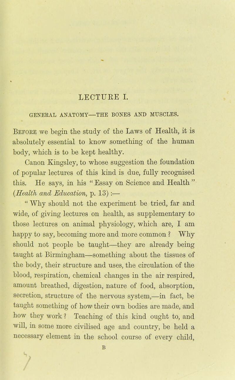 GENERAL ANATOMY—THE BONES AND MUSCLES. Before we begin the study of the Laws of Health, it is absolutely essential to know something of the human body, which is to be kept healthy. Canon Kingsley, to whose suggestion the foundation of popular lectures of this kind is due, fully recognised this. He says, in his “ Essay on Science and Health ” (.Health and Education, p. 13):— “ Why should not the experiment be tried, far and wide, of giving lectures on health, as supplementary to those lectures on animal physiology, which are, I am happy to say, becoming more and more common ? Why should not people be taught—they are already being taught at Birmingham—something about the tissues of the body, their structure and uses, the circulation of the blood, respiration, chemical changes in the air respired, amount breathed, digestion, nature of food, absorption, secretion, structure of the nervous system,—in fact, be taught something of how their own bodies are made, and how they work ? Teaching of this kind ought to, and will, in some more civilised age and country, be held a necessary element in the school course of every child, B S ..