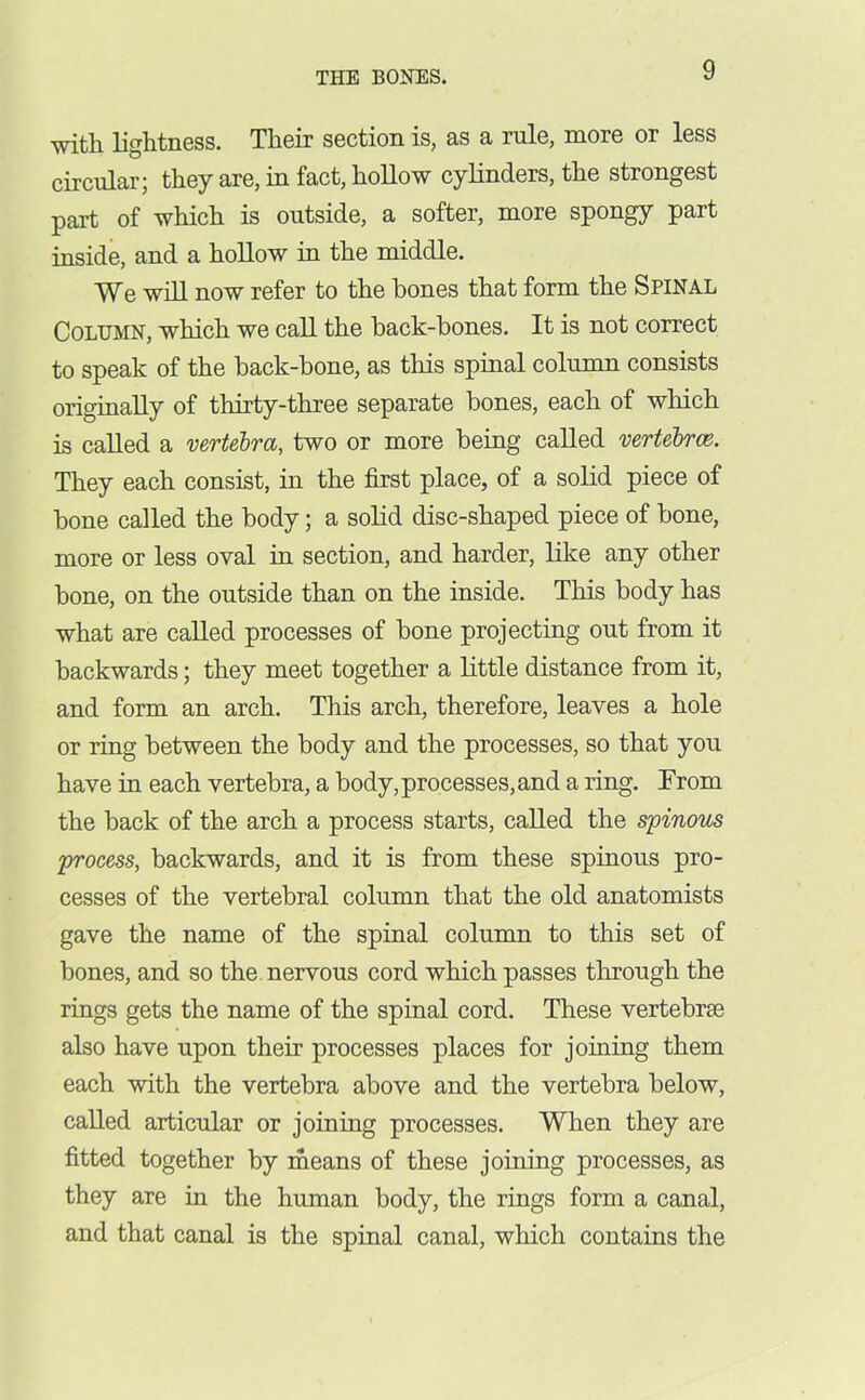 with lightness. Their section is, as a rule, more or less circular; they are, in fact, hollow cylinders, the strongest part of which is outside, a softer, more spongy part inside, and a hollow in the middle. We will now refer to the bones that form the Spinal Column, which we call the back-bones. It is not correct to speak of the back-bone, as this spinal column consists originally of thirty-three separate bones, each of which is called a vertebra, two or more being called vertebrae. They each consist, in the first place, of a solid piece of bone called the body; a solid disc-shaped piece of bone, more or less oval in section, and harder, like any other bone, on the outside than on the inside. This body has what are called processes of bone projecting out from it backwards; they meet together a little distance from it, and form an arch. This arch, therefore, leaves a hole or ring between the body and the processes, so that you have in each vertebra, a body, processes, and a ring. From the back of the arch a process starts, called the spinous process, backwards, and it is from these spinous pro- cesses of the vertebral column that the old anatomists gave the name of the spinal column to this set of bones, and so the nervous cord which passes through the rings gets the name of the spinal cord. These vertebrae also have upon their processes places for joining them each with the vertebra above and the vertebra below, called articular or joining processes. When they are fitted together by means of these joining processes, as they are in the human body, the rings form a canal, and that canal is the spinal canal, which contains the