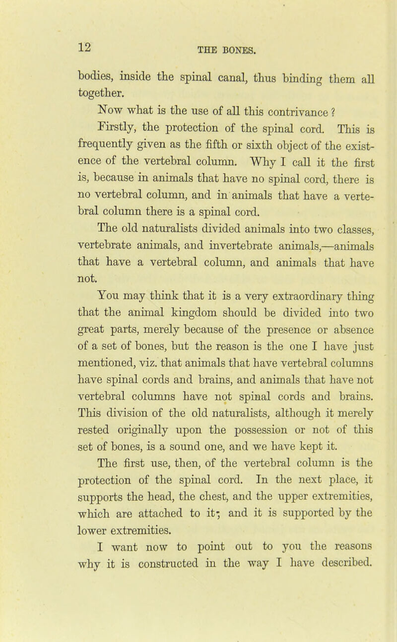 bodies, inside the spinal canal, thus binding them all together. Now what is the use of all this contrivance ? Firstly, the protection of the spinal cord. This is frequently given as the fifth or sixth object of the exist- ence of the vertebral column. Why I call it the first is, because in animals that have no spinal cord, there is no vertebral column, and in animals that have a verte- bral column there is a spinal cord. The old naturalists divided animals into two classes, vertebrate animals, and invertebrate animals,—animals that have a vertebral column, and animals that have not. You may think that it is a very extraordinary thing that the animal kingdom should be divided into two great parts, merely because of the presence or absence of a set of bones, but the reason is the one I have just mentioned, viz. that animals that have vertebral columns have spinal cords and brains, and animals that have not vertebral columns have not spinal cords and brains. This division of the old naturalists, although it merely rested originally upon the possession or not of this set of bones, is a sound one, and we have kept it. The first use, then, of the vertebral column is the protection of the spinal cord. In the next place, it supports the head, the chest, and the upper extremities, which are attached to it' and it is supported by the lower extremities. I want now to point out to you the reasons why it is constructed in the way I have described.